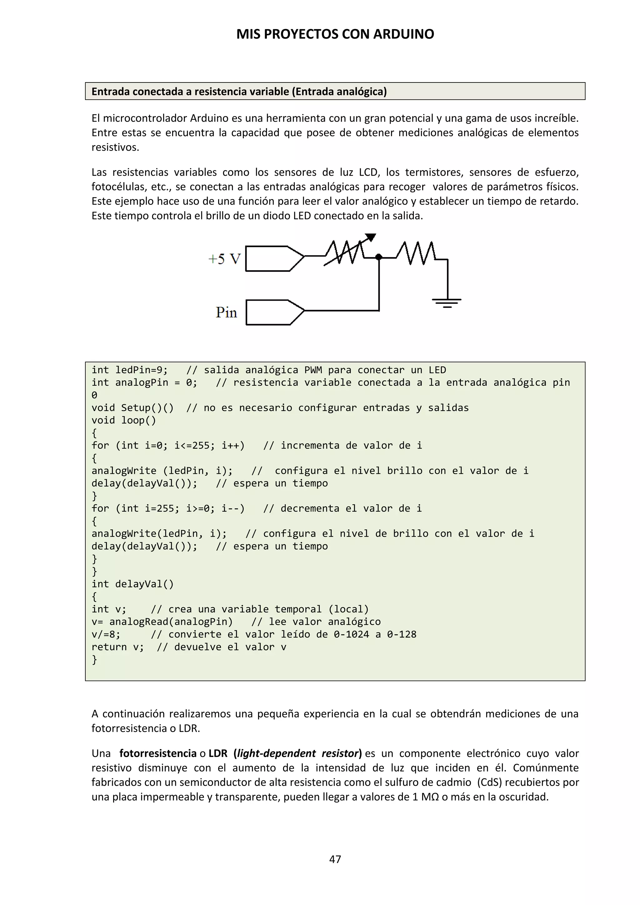 MIS PROYECTOS CON ARDUINO
47
9.5. Tipos de datos
Arduino permite manejar los siguientes tipos de datos:
Byte
Almacena un valor numérico de 8 bits sin decimales. Tienen un rango de 0 a 255.
byte unaVariable = 180; // declara “unaVariable” como tipo byte
NOTA: Bit es el acrónimo de Binary Digit (Dígito Binario). Como ya hemos mencionado, en un
sistema binario únicamente se usan dos dígitos (0,1) para representar un número y en digital
suele asociarse a dos estados, encendido y apagado.
Cuando decimos que una entrada de Arduino es de 8 o 10 bits a lo que nos estamos refiriendo es
al número de dígitos de los que disponemos para representar un determinado valor. Es decir, por
ejemplo, 10 bits serían 10 posibles dígitos: Y Y Y Y Y Y Y Y Y Y en binario, cada uno de estos dígitos
puede tener dos posibles valores o estados (0,1).
Int
Almacena un valor entero de 16 bits sin decimales con un rango comprendido entre 32,767 a -
32,768.
int unaVariable = 1500; //declara”unaVariable” como variable de tipo //entero
Long
Valor entero almacenado en 32 bits sin decimales que se encuentra dentro del rango -
2147483648 a 2147483647.
long unaVariable = 90000; // declara ”unaVariable” como tipo long
El formato de variable numérica de tipo “long” se refiere a números enteros.
Float
El formato de dato del tipo coma flotante “float” se aplica a los números con decimales. Los
números con coma flotante tienen una mayor resolución almacenado en 32 bits con un rango de
3.4028235E+38 a 3.40282235+38.
float unaVariable = 3.14; // declara “unaVariable como tipo flotante
NOTA: Los números con coma flotante no son exactos y pueden producir resultados extraños en
las comparaciones. Los cálculos matemáticos de coma flotante son también mucho más lentos que
los del tipo de números enteros, por lo que debe evitarse su uso si es posible.
 