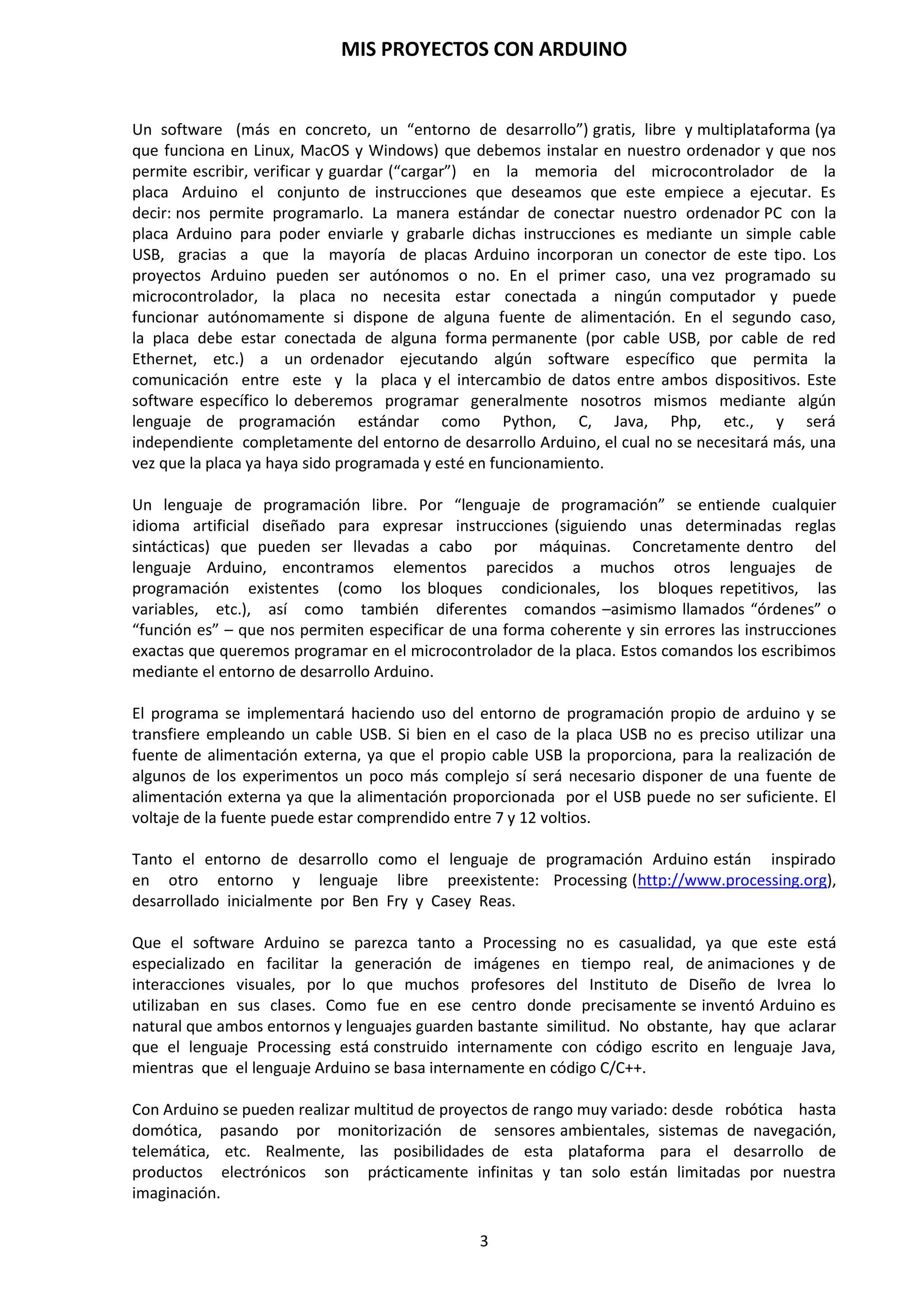 MIS PROYECTOS CON ARDUINO
3
1. INTRODUCCIÓN
Para realizar un diseño electrónico donde deseamos utilizar el menor número de componentes y,
que a su vez pueda ser modificable su funcionamiento por software en futuras versiones, nos
debemos de plantear la utilización de un microcontrolador.
Un microcontrolador, como veremos más adelante, es un circuito integrado constituido,
internamente, por la CPU, Memoria, Entrada/Salida y Oscilador, todo esto encapsulado en un
mismo chip de material semiconductor. Principalmente la memoria es del tipo flash que nos
permita reprogramar, cargar una o varias veces el programa software, para que se ejecute las
salidas y entradas de nuestro microcontrolador según el programa establecido y se mantengan
los datos de programación incluso desconectando la tensión de alimentación.
Con la aparición de las placas de Arduino, los usuarios expertos y no tan expertos, han visto una
oportunidad para explotar su creatividad y realizar proyectos que antes no podían afrontar de
una forma tan sencilla, pues se necesitaban de muchos recursos que solamente se lo podían
permitir los fabricantes de equipos Hardware en sus departamentos de I+D y Producción.
Arduino se ha proclamado como una de las plataformas escogidas para llevar a cabo proyectos
tecnológicos. Esto es así debido a su versatilidad como instrumento para este cometido, por la
gran cantidad de sensores que puede incorporar y por los precios que se están alcanzando, o que
permite hoy en día a los usuarios tenerlo al alcance de la mano y del bolsillo, destacando también,
la facilidad con la que se puede programar e interactuar con el medio que nos rodea.
Pues bien, en este caso nos vamos a centrar en el empleo y desarrollo de la placa de Arduino
Duemilanove y especialmente en el microcontrolador Atmega328P-PU. Podemos acceder al
siguiente enlace para obtener más información sobre la estructura y características del
microcontrolador.
http://www.alldatasheet.es/datasheet-pdf/pdf/241077/ATMEL/ATMEGA328P.html
Desde el primer momento en que se desea crear proyectos en los que se pretende que la solución
a un problema sea algo automatizado y controlado electrónicamente estamos haciendo referencia
a lo que se denomina sistemas microprogramables.
Un sistema microprogramable será todo sistema mediante una electrónica digital encapsulada en
uno o varios circuitos integrados, con un generador de pulsos de alta velocidad que sea
totalmente capaz de seguir una secuencia de instrucciones contenidas en un programa de forma
rápida y eficaz.
Un sistema microprogramable consta de unos subsistemas o bloques:
 Oscilador o generador de pulsos (conocido normalmente por reloj). Genera los pulsos
necesarios para que el sistema vaya perfectamente sincronizado. Por cada pulso de reloj
se ejecutan una o varias instrucciones (según las características de la CPU) en el bloque
CPU.
 Unidad Central de Proceso (CPU). Se encarga de ejecutar las instrucciones de los
programas, así como realizar las operaciones aritmético-lógicas que se requiera durante
la ejecución de dichos programas.
 Unidad de memoria. Esta memoria almacenará los programas que se van a ejecutar y los
resultados derivados de dicha ejecución.
 Bloque de Entrada y Salida. Este bloque se encarga de gobernar el flujo de datos que
existe entre el exterior y el interior del sistema. En el exterior contamos con los
periféricos, que son dispositivos que introducen información al sistema.
 Periféricos. Pueden ser otros dispositivos microprogramables o simplemente circuitos
digitales que permiten al usuario interactuar con el sistema.
 