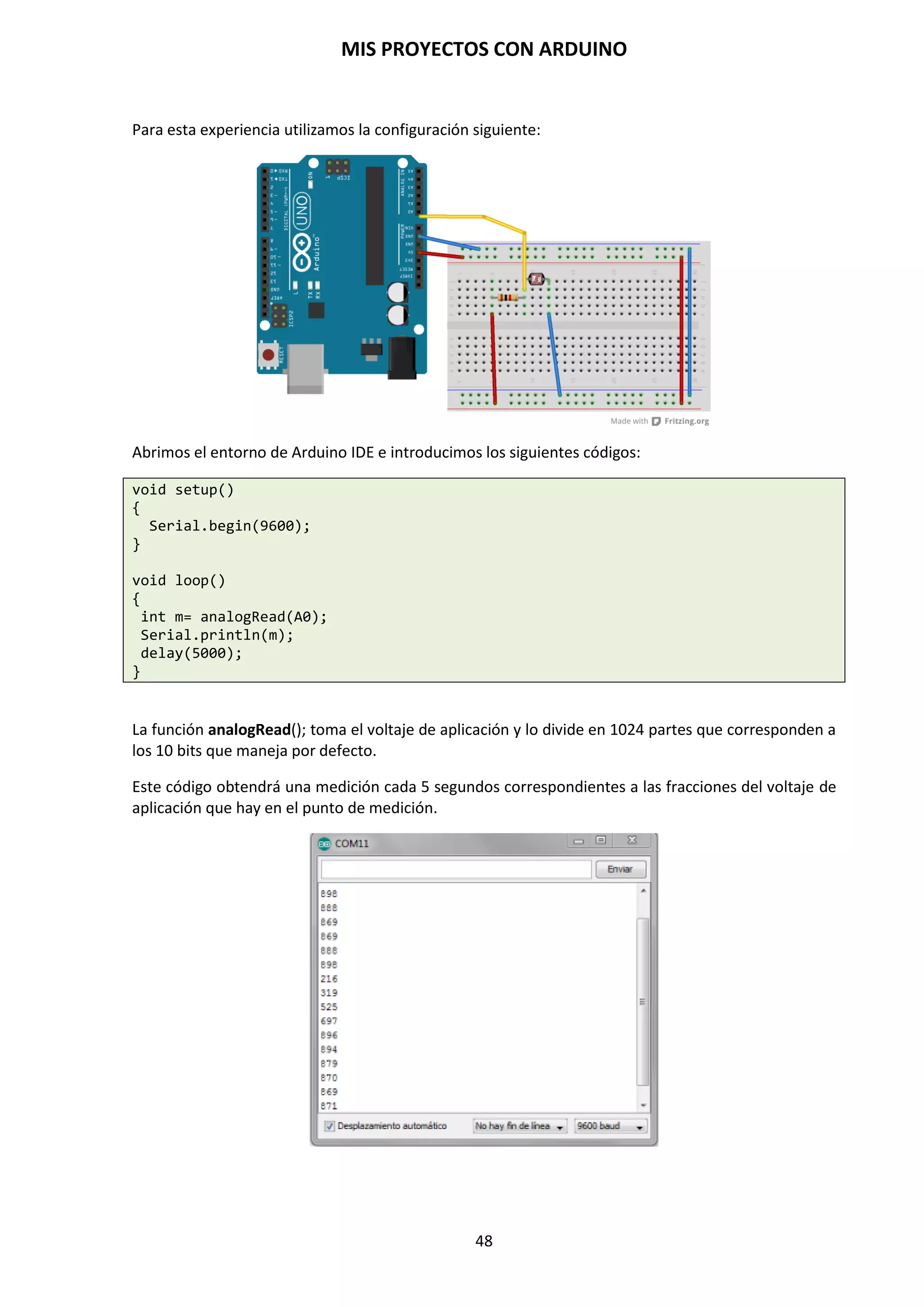 MIS PROYECTOS CON ARDUINO
48
Arrays
Se trata de un conjunto de valores a los que se accede con un número índice (el primer valor del
índice es 0). Cualquier valor puede ser recogido haciendo uso del nombre de la matriz y el
número de índice. El primer valor de la matriz es el que está indicado con el índice 0, es decir, el
primer valor del conjunto es el de la posición 0. Un array tiene que ser declarado y opcionalmente
asignados valores a cada posición antes de ser utilizado.
int miArray() = (valor0, valor1, valor2 …)
Del mismo modo es posible declarar una matriz indicando el tipo de datos y el tamaño y
posteriormente, asignar valores a una posición específica.
int miArray(5); //declara una array de enteros de 6 posiciones
miArray(3) = 10; // asigna 1 valor 10 a la posición 4
Para leer un array basta con escribir el nombre y la posición a leer:
x= miArray(3); // x ahora es igual a 10 que está en la posición 3 del array
Las matrices se utilizan a menudo para instrucciones de tipo bucle, en los que la variable de
incremento del contador del bucle se utiliza como índice o puntero del array. El siguiente ejemplo
usa una matriz para el parpadeo de un LED.
Utilizando un bucle tipo for, el contador comienza en cero 0 y escribe el valor que figura en la
posición de índice 0 en la serie que hemos escrito dentro del array parpadeo() en este caso 180,
que se envía a la salida analógica tipo PWM configurada en el PIN10, se hace una pausa de 200 ms
y a continuación se pasa al siguiente valor que asigna el índice “i”.
int ledPin = 10; // led en el pin 10
byte parpadeo() = (180, 30, 255, 200, 10, 90, 150, 60); // array de
//8 valores
void setup()
{
pinMode(ledpin, OUTPUT); //configura la salida
}
void loop()
{
for (int; i=7; i<7; i++)
{
analogWrite(ledPin, parpadeo(i)); // escribe los intervalos en el ledPin
delay(200); // espera 200 milisegundos
}
}
 
