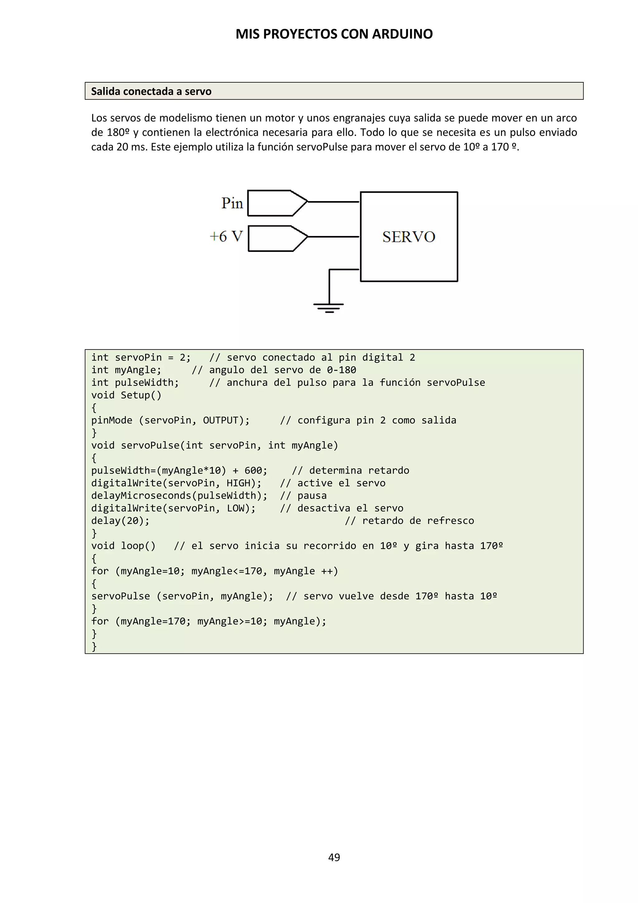 MIS PROYECTOS CON ARDUINO
49
9.6. Funciones de E/S Digitales
Ya hemos visto que la plataforma Arduino posee una serie de entradas y salidas para comunicarse
con el exterior bien de forma analógica o bien de forma digital. Antes de comenzar a describir
nuestro programa, es necesario configurar estos pines en la manera en la que vayan a ser usados,
ya que ningún pin puede usarse al mismo tiempo como entrada y salida. Para llevar a cabo la
configuración usamos la instrucción pinMode(), señalando a continuación el número de pin
seguido de cómo queremos que éste actúe: entrada (INPUT) o salida (OUTPUT) y lo haríamos en
el apartado void setup().
Estos pines trabajarán de forma binaria a través de dos estados: HIGH (alto) – Cuando toma un
valor de 5 voltios, o LOW (bajo), asociado al valor de voltaje = 0 voltios. Lectura: Con la sentencia
digitalRead() leeremos el estado de un pin almacenado como HIGH o como LOW.
Función pinMode(pin, mode)
En las funciones de void setup() se configuran los pines específicos para la programación, estos
pines se pueden comportar como de entrada INPUT o como de salida OUTPUT.
pinMode(pin, OUTPUT); //declara “pin” como salida
Los pines configurados como OUTPUT se dicen que están en un estado de baja impedancia y pueden
proporcionar 40 mA a otros dispositivos/circuitos para la activación y polarización de estos.
Los pines digitales de Arduino están ajustados a INPUT por defecto, por lo que no se necesitan ser
declarados explícitamente como entradas con pinMode(). Los pines configurados como INPUT se dice
que están en un estado de alta impedancia.
pinMode(pin, INPUT); //declara “pin” como entrada
digitalWrite (pin, HIGH); // activa la resistencia de pull-up
NOTA: Los cortocircuitos en los pines del microcontrolador o corriente excesiva pueden dañar o
destruir el pin de salida e incluso dañar el chip ATmega328P. A menudo es buena idea conectar
un pin OUTPUT a un dispositivo externo en serie con una resistencia de 470 Ohmios.
Las instrucciones digitalRead(pin) y digital Write(pin) leen y escriben el valor desde un pin.
Función digitalRead(pin)
Lee el valor desde un pin digital especificado con el resultado HIGH o LOW. El pin puede ser
especificado o como una variable o como una constante (0 – 13).
value = digitalRead(pin); // declara “value” igual al pin leido
 