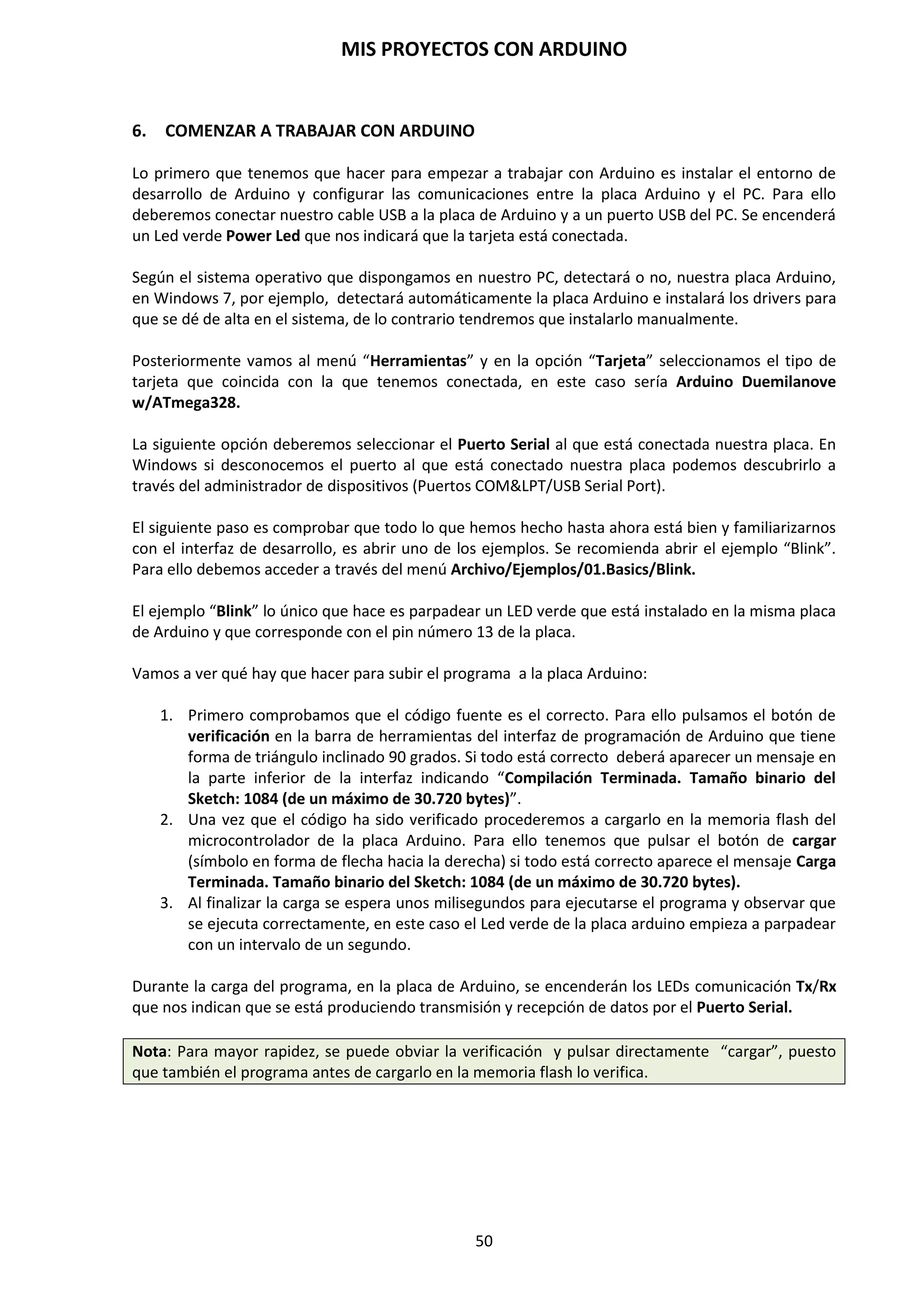MIS PROYECTOS CON ARDUINO
50
Función digitalWrite(pin, value)
Introduce un nivel lógico alto HIGH o bajo LOW (activa o desactiva) en el pin digital especificado.
El pin puede ser especificado como una variable o constante (0 -13).
digitalWrite(pin, HIGH); // declara “pin” a HIGH
// ejemplo de programa
int led = 13; // conecta “ led” al pin 13
int pin = 7; //conecta “pushbutton” al pin 7
int value = 0; //variable para almacenar el valor leido
void setup()
{
pinMode(led, OUPUT); // ajusta el pin 13 como salida
pinMode(pin, INPUT); // ajusta el pin 7 como entrada
}
void loop()
{
value=digitalRead(pin); // ajusta “value” igual al pin de entrada
digitalWrite(led, value); // ajusta “led” al valor del botón
}
9.7. Funciones de Entradas Analógica
A veces no es suficiente con captar o no una señal para poder activar o desactivar las cosas, sino
que necesitamos cuantificar magnitudes reales para que Arduino responda en proporción. Esto
nos lo facilitarán las entradas y salidas analógicas. En el microcontrolador Arduino Duemilanove
ATmega328P, se disponen de 6 pines de entradas analógicas, AN0, AN1, AN2, AN3, AN4 y AN5.
Por defecto, todos los pines analógicos son de entrada INPUT y no necesitan ser declarados como
tales. La lectura con la función analogRead() leeremos un determinado pin analógico
almacenando un valor de 10 bits. Es decir, vamos a tener un rango de 1024 valores distintos en
los que se van a poder obtener lecturas analógicas.
Función analogRead(pin)
Lee el valor desde el pin analógico especificado con una resolución de 10 bits. Esta función solo
funciona en los pines analógicos (AN0-AN5). El valor resultante es un entero de 0 a 1023. Los
pines analógicos, a diferencia de los digitales no necesitan declararse previamente como INPUT o
OUTPUT.
value=analogRead(pin); // ajusta ”value” igual a “pin”
 