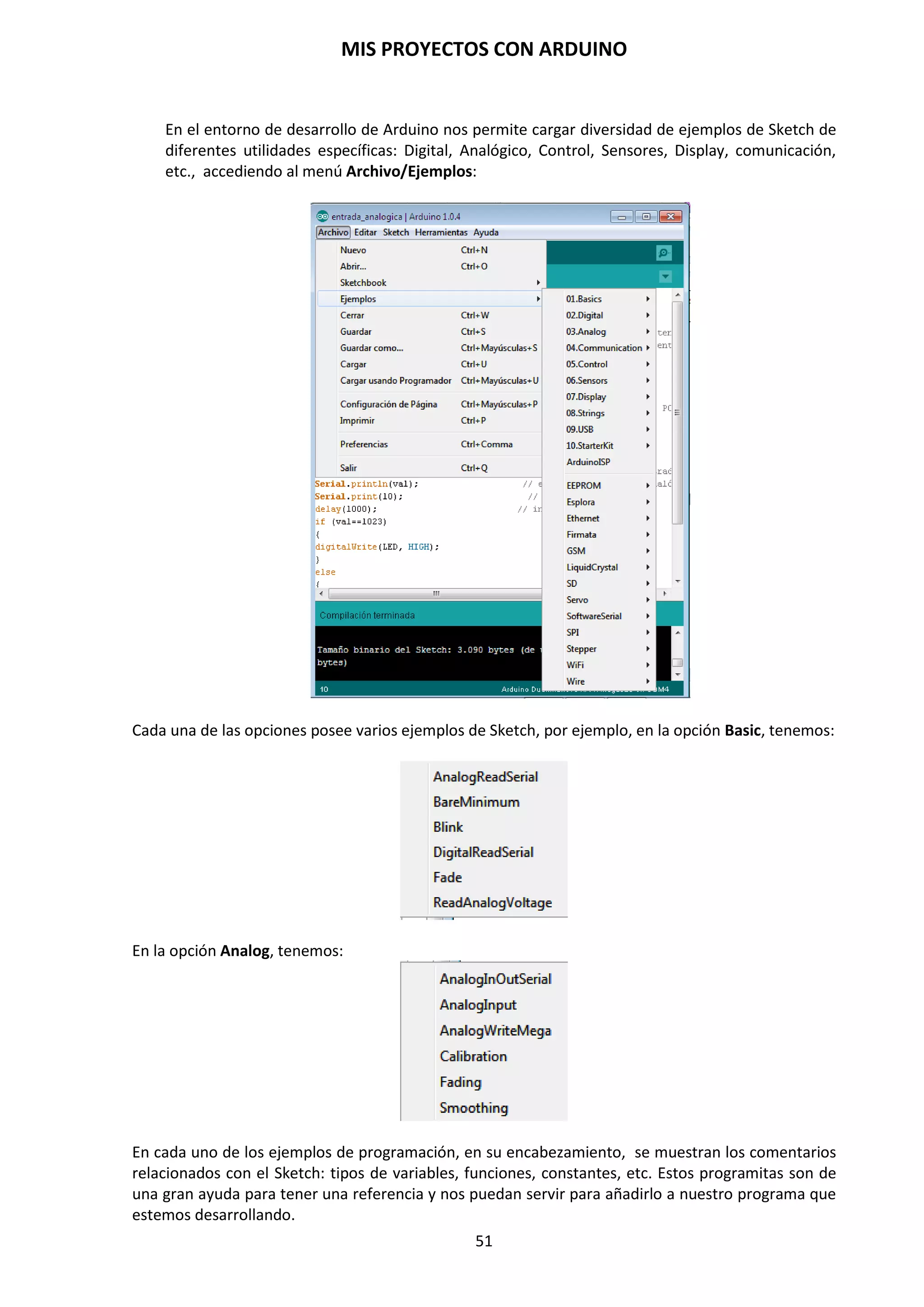 MIS PROYECTOS CON ARDUINO
51
Función analogWrite(pin, value)
Escribe un valor pseudo analógico, usando modulación por ancho de pulso (“PWM”) a un pin de
salida marcado como PWM. En los Arduinos más nuevos con el chip Atmega328P, esta función
trabaja en los pines D3, D5, D6, D9, D10 y D11. Los Arduinos más antiguos con un ATmega8 sólo
soportan los pines D9, D10 y D11. El valor puede ser especificado como una variable o constante
con un valor de 0 a 255.
analogWrite(pin, value); //escribe “value” al “pin” analógico
AnalogReference()
Configura el voltaje de referencia usado por la entrada analógica. La función analogRead()
devolverá un valor de 1023 para aquella tensión de entrada que sea igual a la tensión de
referencia. Las opciones son:
 DEFAULT  Generalmente entre 5V y 3,3V.
 INTERNAL  1,1, V o 2,56V
 EXTERNAL  se usará una tensión de referencia externa que tendrá que ser conectada al
pin AREF.
//Importante: este voltaje debe estar comprendido entre 0 y 5 Volts DC.
analogReference(EXTERNAL);
Es necesario llamar esta función antes que se lean los valores de voltaje utilizando
analogReference() ya que de lo contrario podrías dañar la placa Arduino.
Para capturar la medida analógica, el arduino posee seis entradas analógicas donde cada una está
conectada a un canal del conversor. Así, se podría utilizar un pin de entrada analógica del arduino
para leer el voltaje que proporciona el sensor de temperatura LM35.
Las salidas analógicas están asociadas a los pines PWM. En realidad son pines digitales y no se
hace entrega de una señal analógica pura, sino que se entrega un determinado valor de tensión a
través de complicados procesos de modulación que no vamos a entrar en describir. Las salidas
digitales trabajan con 8 bits, es decir, 256 valores diferentes (del 0 al 255). Por ello hay que tener
en cuenta que la lectura puede realizarse en 10 bits, pero la escritura va a tener que traducirse a 8
bits.
Para leer este voltaje se utiliza una función que hemos visto anteriormente analogRead() que
proporciona un rango de valores comprendidos entre 0 y 1023. Como ya sabemos, este rango
proviene de la resolución de bits en el conversor del microcontrolador. Pero estos valores están
tomados en referencia a 5 volts.
 