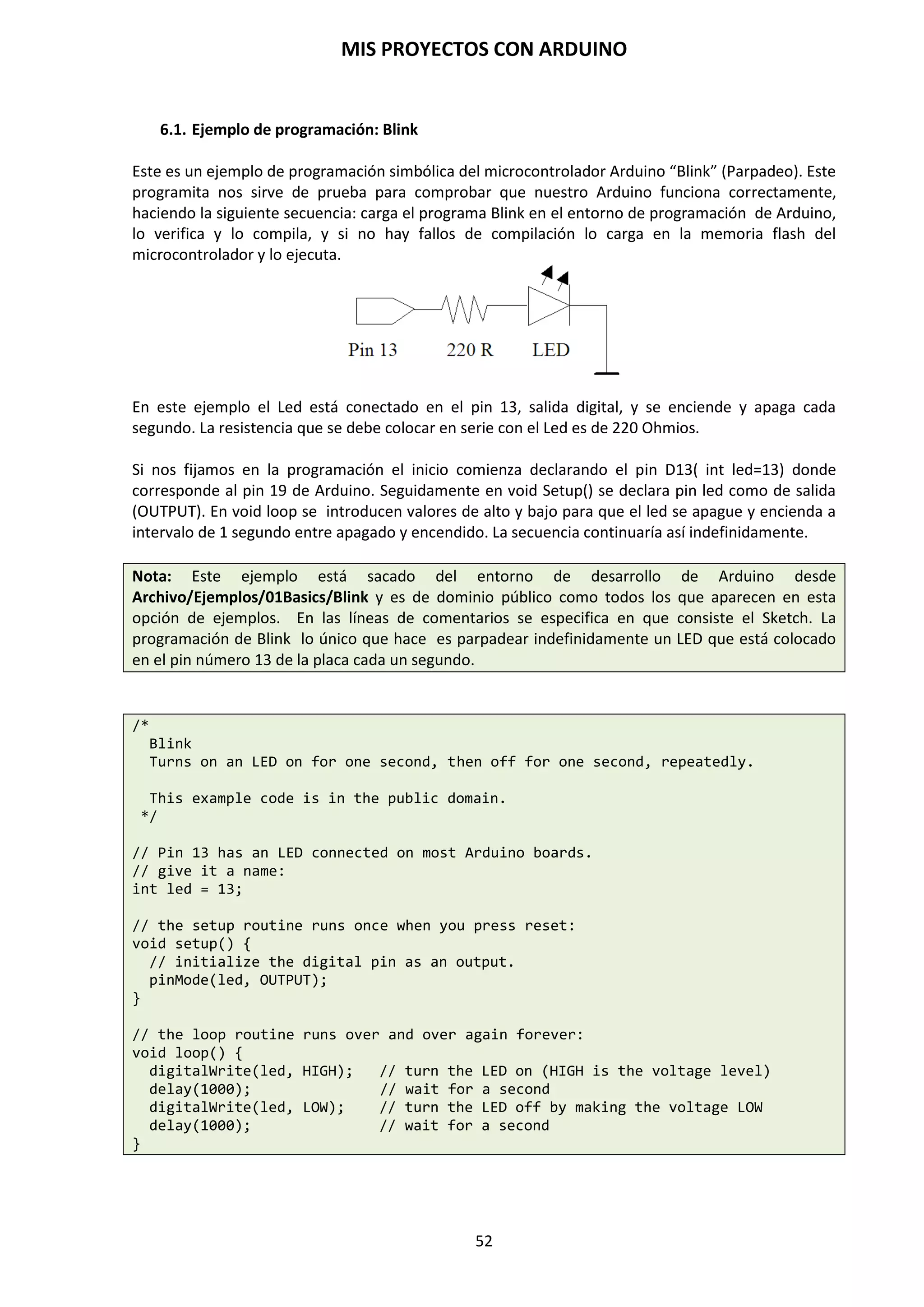 MIS PROYECTOS CON ARDUINO
52
9.8. Función map()
Podemos encontrarnos que, en ocasiones, deseemos acotar los valores analógicos que leemos de
un sensor analógico que comprende de 0 a 1.023, por ejemplo, quizás nos interesa que el valor
máximo en vez de ser 1.023 fuese 500, y que el valor mínimo en vez de ser 0 fuese 100.
Arduino cuenta entre sus instrucciones de programación con la función map(), que permite
mapear valores y adecuarlos a nuestras necesidades.
La función map() permite adecuar los valores que proporcionan algunos sensores a otro rango de
valores más apropiados para nuestros intereses.
Por ejemplo, si diseñamos un circuito con una fotorresistencia LDR y deseamos observar los
valores que obtenemos en función de la luz que capta, comprobaremos que estos valores están
situados entre un rango de 0 a 1.023, al ser un sensor analógico.
Por el contrario, deseamos que estos valores, por motivo que sea, estén en un rango comprendido
entre 0 y 255, que son los valores que obtenemos para valores digitales de 8 bits.
Esto es posible con la función map().
La sintaxis de esta función es la siguiente:
map (valor, origen_menor, origen_mayor, destino_menor, destino_mayor)
Ejemplo:
/* mapeando el valor de una LDR */
int ldr=A0; // pin de conexión LDR analogico
int valor=0; // almacena valor LDR
void setup()
{
Serial.begin (9600); // iniciamos la comunicación serie
pinMode(ldr, INPUT); // declaramos pin LDR entrada
}
void loop()
{
valor=analogRead(ldr); // lee valor LDR y alacena en valor
map(valor,0,1023,0,255); // establecemos valores origen y destino minimo y maximo
if (valor==255)
{ // si el valor de la ldr es igual a 255
Serial.println(“LUZ MAXIMA”); // mensaje de aviso.
}
}
Con esta función es fácil incluirla en un programa si fuese necesario para resolver con éxito un
proyecto de este tipo.
 