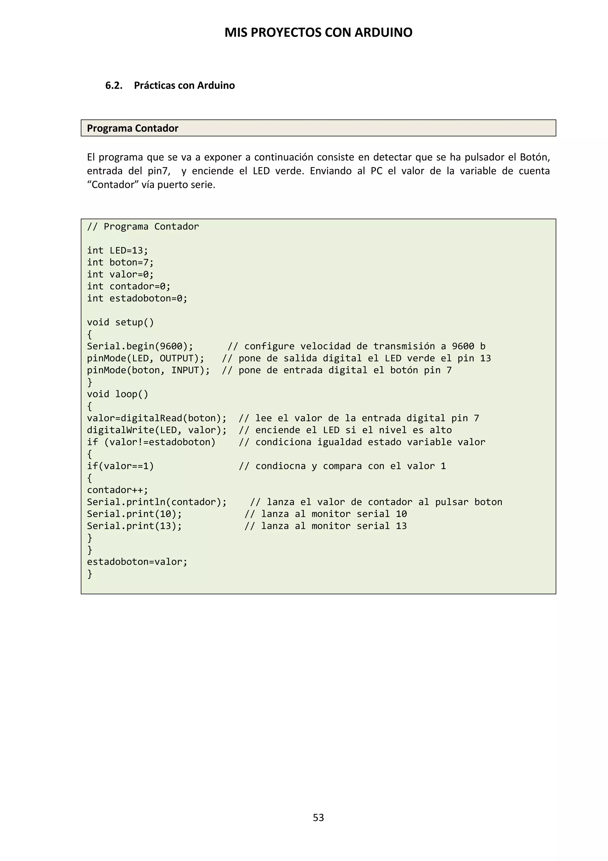 MIS PROYECTOS CON ARDUINO
53
9.9. Función de Interrupción
Una interrupción la podemos definir como una llamada al microcontrolador, el cual, deja lo que
está ejecutando y atiende dicha llamada. Esta llamada o interrupción, normalmente lleva al
microcontrolador a otra parte del código que debe ejecutarse con mayor prioridad.
Una vez ejecutado ese bloque de código, el microcontrolador vuelve al punto anterior, es decir, a
la línea de la instrucción donde lo había dejado antes de recibir la interrupción. Este tipo de
interrupciones también las podemos llamar interrupciones hardware, porque es mediante
componentes exteriores quienes ejecuta esta interrupción.
Arduino posee dos pines para crear interrupciones. En este caso serán interrupciones externas,
ya que las vamos a generar nosotros desde fuera del microcontrolador. Estas interrupciones son
INT0, INT1, las cuales están vinculadas con los pines D2 y D3 respectivamente.
Esta interrupción se puede utilizar, por ejemplo, cuando hemos utilizado un delay(), durante el
cual el microcontrolador queda exclusivamente ejecutando el tiempo sin atender ninguna otra
orden programada. Con la interrupción rompería esa rutina, pues tiene prioridad.
Función attchInterrupt
Para desarrollar la interrupción con Arduino, tenemos una función que genera la interrupción
deseada. La función attachInterrupt tiene la siguiente sintaxis:
attachInterrupt (nº int, nombre función, modo)
 Nº int: número de la interrupción. Si utilizamos la interrupción 0, el pin a utilizar será el
D2. Si utilizamos la interrupción 1, el pin será el D3.
 Nombre función: nombre que le damos a la función interrupción que deseamos llamar.
 Modo: Define cuando la interrupción deberá ser activada. Observamos 4 formas de
activación:
o CHANGE: se activa cuando el valor en el pin pasa de HIGH a LOW o de LOW a
HIGH. Es el modo más empleado.
o LOW: Se activa cuando el valor en el pin es LOW.
o RISING: Se activa cuando el valor del pin pasa de LOW a HIGH.
o FALLING: Se activa cuando el valor del pin pasa de HIGH a LOW.
Ejemplo:
/* encendido de un led mediante una interrupción */
int botón=2;
int led = 13;
int vb=0; // variable que almacena el valor del botón
void setup()
{
pinMode (botón, INPUT);
pinMode (led, OUTPUT);
Serial.begin (9600);
attachInterrupt(0,parpadeo,HIGH);
}
void loop()
{
for (int t=0; t<500; t++)
{
Serial.println (t);
}
 