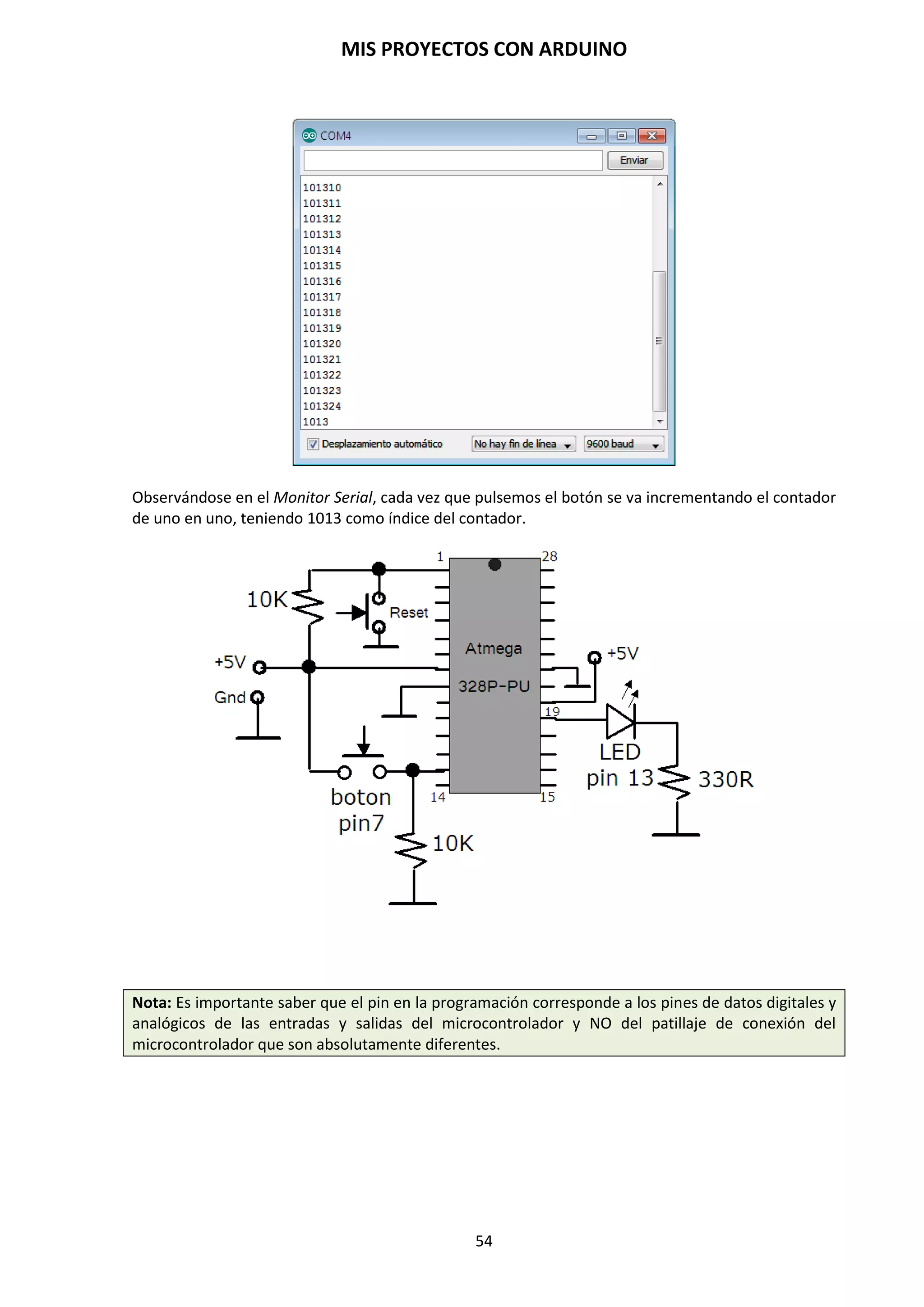 MIS PROYECTOS CON ARDUINO
54
9.10. Funciones de tiempo y matemáticas
Gestión del tiempo en Arduino
En el lenguaje de programación de Arduino existen una series de funciones relacionadas con el
tiempo que nos permiten aplicar tiempos en la ejecución de instrucciones.
Estas son:
 delay(ms). Esta función detiene la ejecución del programa durante un tiempo determinado.
Durante este tiempo Arduino no detectará eventos como presionar un interruptor, activar un
sensor, etc. Otro aspecto importante a tener en cuenta es que Arduino mide el tiempo en
milisegundos. 1 segundo es igual a 1000 milisegundos.
delay(milisegundos); // realiza una pausa en el programa de milisegundos
Dónde:
Milisegundos: es el tiempo que va a esperar hasta pasar a la siguiente instrucción de nuestro
programa.
Por ejemplo:
delay(1000); // realiza una pausa en el programa de 1 segundo
La función delay hará esperar 1 segundo al microcontrolador antes de pasar a la siguiente
instrucción.
Estas instrucciones, al estar en el bloque void loop, se repetirán continuamente.
NOTA: El inconveniente que aparece con esta función es que el microcontrolador se detiene
durante el tiempo, en milisegundos, que introducimos. Esto hará que se pierda un tiempo
excesivo, durante el cual el microcontrolador no atiende a ninguna otra orden mientras se
esté ejecutando esta instrucción: un sensor que cambia, un botón que se active, etc.
 millis(). La función millis() actúa de contador en el momento que es activada, por lo que
contará en milisegundos desde el momento que es activada hasta aproximadamente 50 días.
Arduino tiene un reloj interno que va a ir contando los milisegundos desde que la placa se
conecte a la corriente eléctrica y el programa se inicie. Arduino puede contar hasta casi 50
días, cuando el tiempo volvería a contar desde cero. Es decir, devuelve la cantidad de
milisegundos que lleva la placa Arduino ejecutando el programa actual como un valor long
unsigned. Después de las 9 horas el contador vuelve a cero.
Ejemplo:
unsigned long tiempo; // variable unsigned long
void setup()
{}
void loop()
{
tiempo = millis(); // la función se activa y se guarda en la variable tiempo
}
 