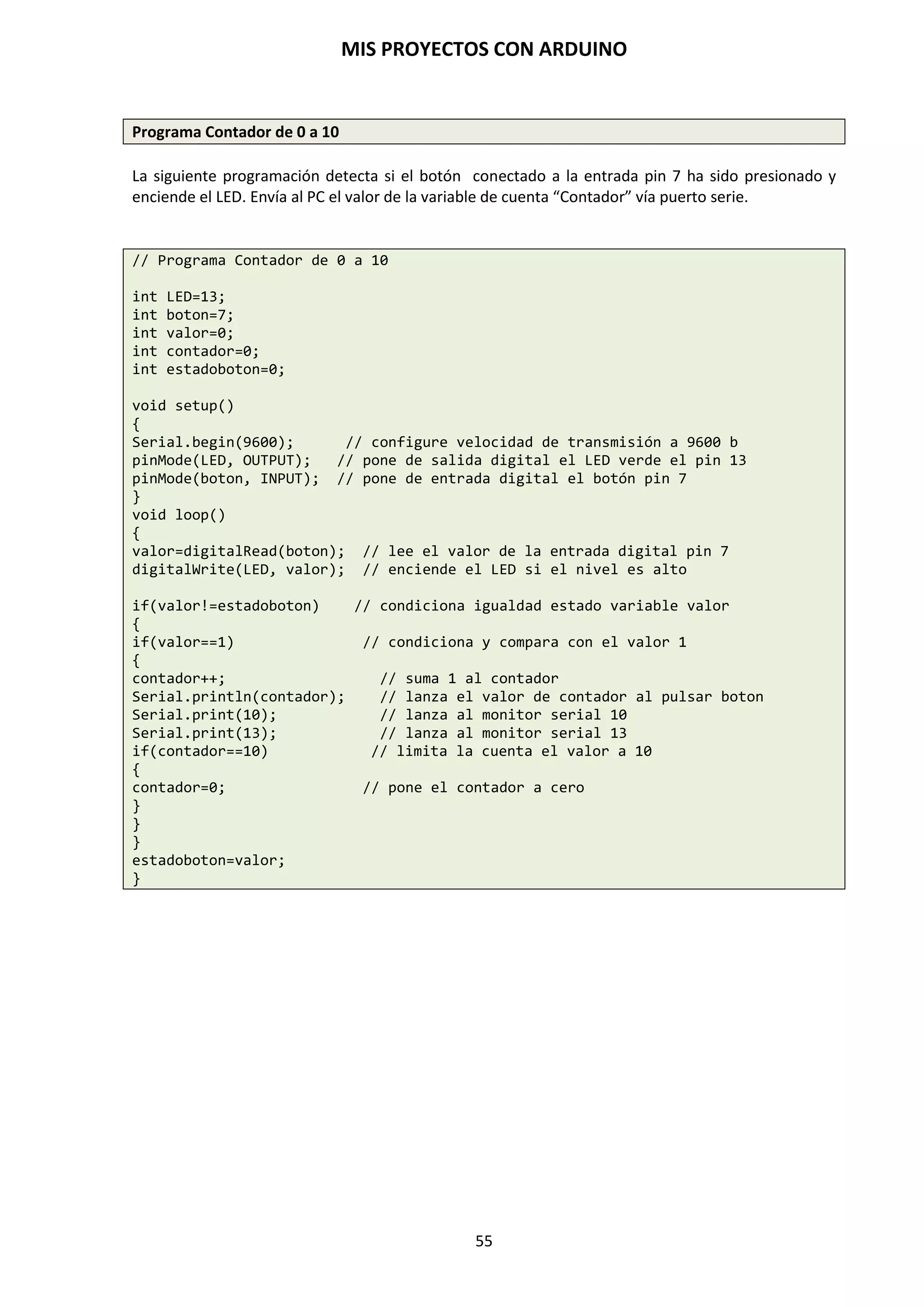MIS PROYECTOS CON ARDUINO
55
 micros (). La función micros () también actúa de contador en el momento que es activada, por
lo que contará en microsegundos desde el momento que es activada hasta unos 70 minutos.
Para que la función micros () devuelva el tiempo contabilizado y los almacene en una
variable, ésta también debe ser del tipo unsigned long.
El ejemplo anterior para la función millis() también es aplicable para la función micros().
unsigned long tiempo; // variable unsigned long
void setup()
{}
void loop()
{
tiempo = micros(); // la función se activa y se guarda en la variable tiempo
}
 delaymicroseconds(). Esta función responde de igual forma que la función delay(), sólo que
entre paréntesis introduciremos el tiempo en microsegundos y no en milisegundos.
Funciones de Matemáticas
MIN / MAX Son funciones que comparan dos valores devolviendo el menor o el mayor de ellos:
 min(x,y). Calcula el mínimo de dos números para cualquier tipo de datos devolviendo el
número más pequeño.
valor = min(valor, 100); // asigna a valor el más pequeño de los dos
//números especificados
Si valor es menor que 100 valor recogerá su propio valor si valor es mayor de 100 valor
pasara a valer 100.
 max(x,y). Calcula el máximo de dos números para cualquier tipo de datos devolviendo el
número mayor de los dos.
valor = max(valor,100); // asigna a valor el mayor de los dos números
// “valor” y 100
De esta manera nos aseguramos de que valor será como mínimo 100.
 