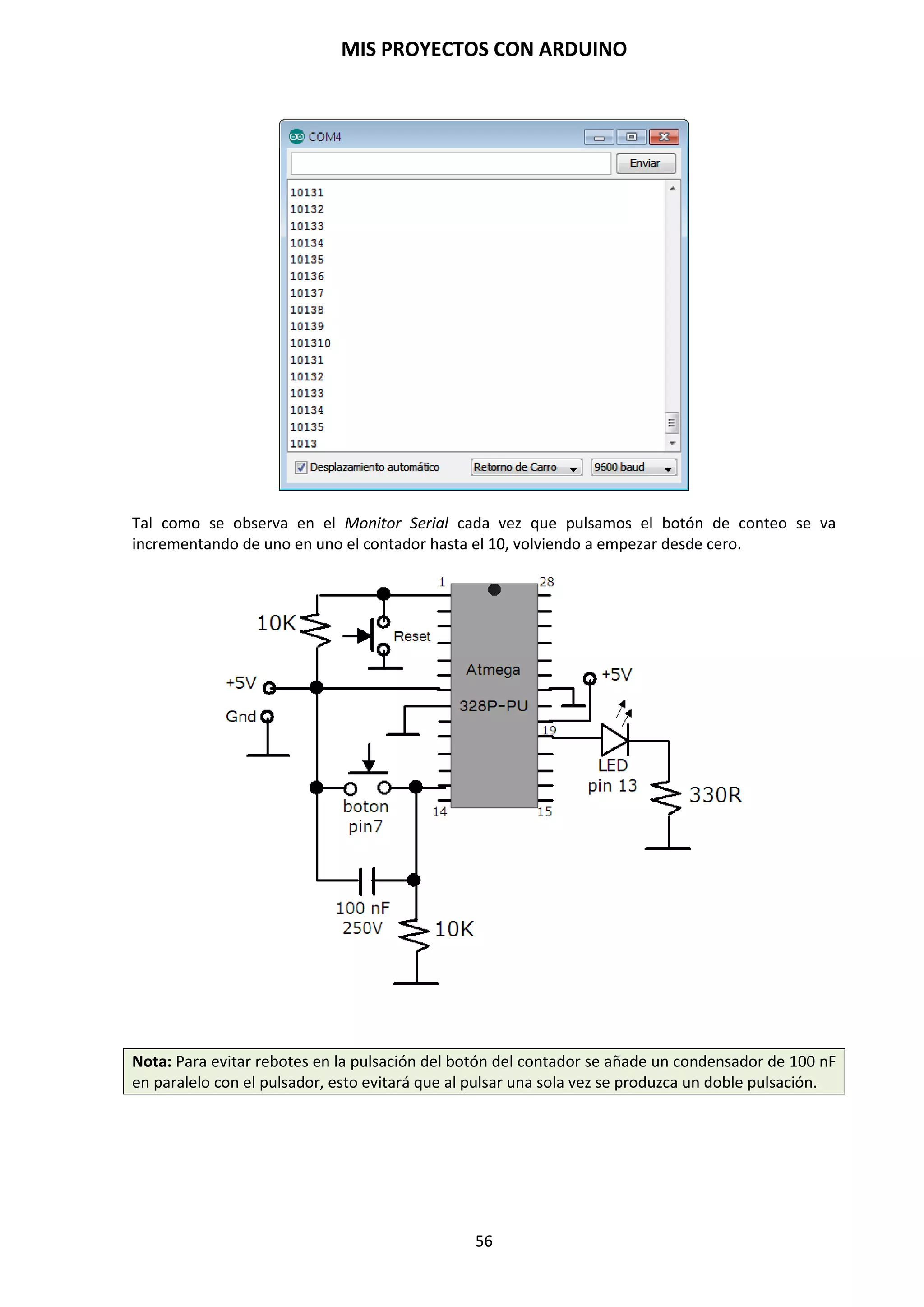 MIS PROYECTOS CON ARDUINO
56
9.11. Sentencias condicionales (Control de flujo)
El lenguaje de Arduino permite realizar sentencias condicionales: if, if… else, for, while, do… while.
Su utilización es similar a las funciones correspondientes en el lenguaje C.
Sirven para guiar el programa en una u otra dirección en función de si se cumple o no una serie de
condiciones que establecemos en el programa, están las condicionales los bucles y control de
flujo.
Las condicionales chequean una condición y si se cumple, se ejecutan las instrucciones
englobadas dentro de la condición. If: Si se cumple se ejecutan las sentencias del bloque. Si no se
cumple el programa salta este bloque sin ejecutar instrucción alguna. If … else: Funciona
prácticamente igual que la anterior, pero si no se cumple la condición, no se salta el bloque, sino
que ejecuta las instrucciones del bloque “else”.
Los bucles son elementos que hacen que el programa entre en un ciclo de repetición mientras se
cumplan una serie de condiciones. For: Repite un bloque de sentencias mientras se cumpla una
condición. While: Repite las instrucciones entre llaves mientras se esté cumpliendo la expresión
incluida en el bucle. Do…While: Funciona igual que “While” pero ejecuta las instrucciones al
menos una vez, ya que comprueba si se cumplen las condiciones al final.
Los elementos de control de flujo se encuentran Goto: Para realizar un salto a una parte del
programa que esté marcada con la etiqueta correspondiente. Return: En el momento que el
programa lee esta sentencia, éste vuelve a la posición desde la que se realizó el último salto
“Goto”. Break: Se rompe el bucle y el programa sale de el sin tener en cuenta si se cumplen o no
las condiciones.
NOTA: Goto y Return no se suelen utilizar mucho en la programación de Arduino. Para ello, se
puede utilizar creando un bloque de instrucciones y llamarla desde cualquier parte del programa.
Cuando se llama a una función esta se ejecuta y una vez que termina la función vuelve el flujo del
programa a donde se llamó a la función. Ver el apartado 9.10 Crear nuestras propias funciones.
If (si condicional)
If es una declaración que se utiliza para probar si una determinada condición de ha alcanzado,
como por ejemplo averiguar si un valor analógico está por encima de un cierto número, y ejecutar
una serie de declaraciones (operaciones) que se escriben dentro de llaves, si es verdad. Si es falso
(la condición no se cumple) el programa salta y no ejecuta las operaciones que están dentro de las
llaves. El formato para if es el siguiente:
if (A==3){ // si A es igual a 3, haz lo siguiente…
A=A+5; // A almacena el resultado de 3+5
C=5+4; // C almacena el resultado de 5+4
B=A+C; // B almaena el resultado de sumar A+C
}
C=4; // si la condición no se cumple (A=3), C almacena un 4
En el ejemplo anterior se compara una variable con un valor, el cual puede ser una variable o
constante. Si la comparación, o la condición entre paréntesis se cumple (es cierta), las
declaraciones dentro de las llaves se ejecutan. Si no es así, el programa salta sobre ellas y sigue.
NOTA: Tenga en cuenta el uso especial del símbolo “=”, poner dentro de if (x=10), podría parecer
que es válido pero sin embargo no lo es, ya que esa expresión asigna el valor 10 a la variable x,
por eso dentro de la estructura if se utilizaría X==10 que en este caso lo que hace el programa es
comprobar si el valor de x es 10. Ambas cosas son distintas por lo tanto dentro de las estructuras
if, cuando se pregunte por un valor se debe poner el signo doble de igual “==”.
 