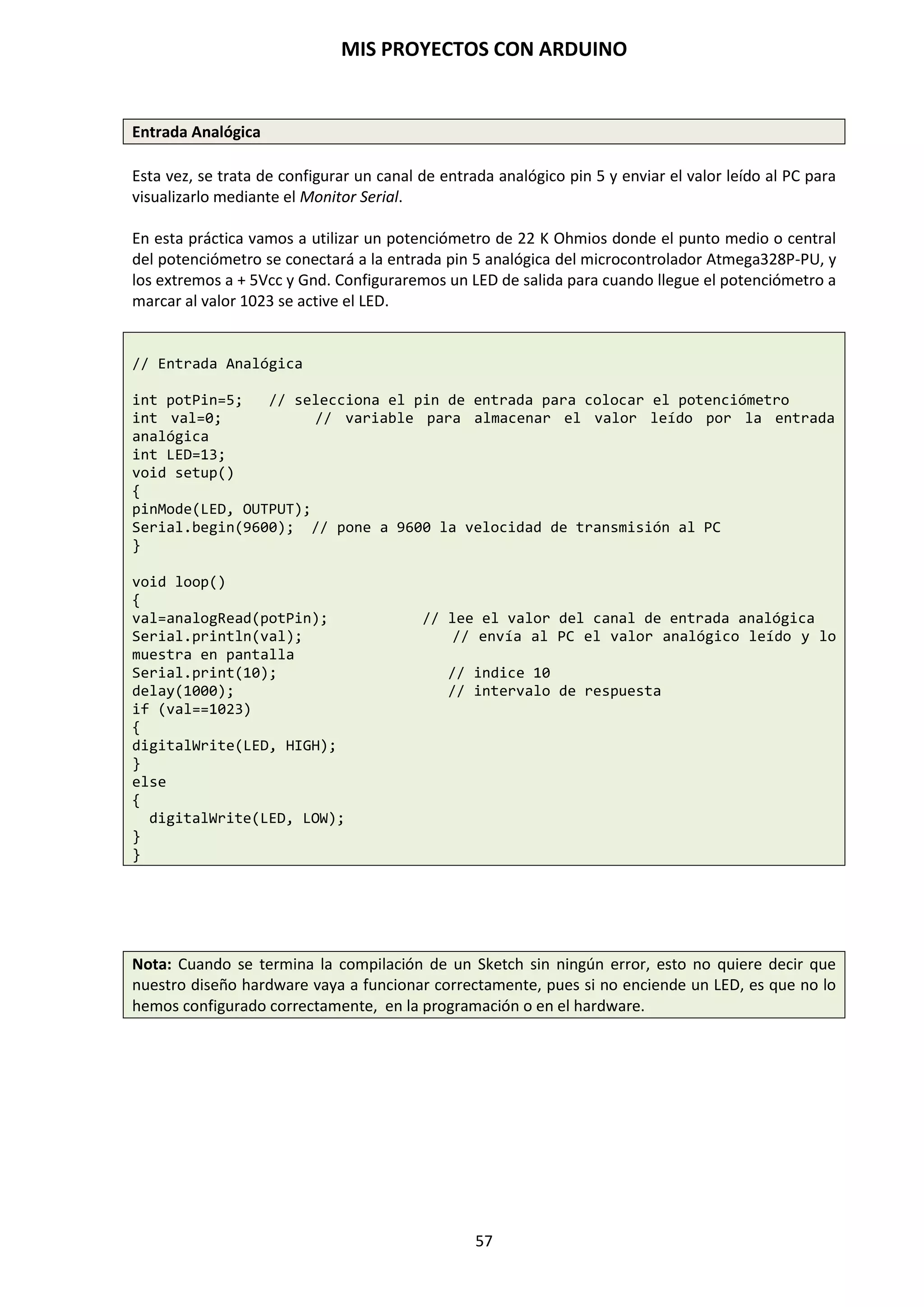 MIS PROYECTOS CON ARDUINO
57
If … else (si … entonces ….)
El bucle if …else, si/entonces, ejecuta unas instrucciones de manera condicional. La función tiene
tres enganches de piezas. La primera es la condición, la segunda es la instrucción que se ejecuta si
la condición se cumple y la tercera es la instrucción que se ejecutará si la condición no se cumple.
Viene a ser una estructura que se ejecuta en respuesta a la idea “si esto no se cumple haz esto
otro”. Por ejemplo, si se desea probar una entrada digital, y hacer una cosa si la entrada fue alta o
hacer otra cosa si la entrada es baja, se escribirá de la siguiente forma:
if (inputPin == HIGH)
{
Instrucciones;
}
else
{
Instrucciones;
}
Else puede ir precedido de otra condición de manera que se pueden establecer varias estructuras
condicionales de tipo unas dentro de las otras (anidamiento) de forma que sean mutuamente
excluyentes pudiéndose ejecutar a la vez. Es incluso posible tener un número ilimitado de estos
condicionales. Recuerde sin embargo qué solo un conjunto de declaraciones se llevará a cabo
dependiendo de la condición probada.
if (inputPin < 500)
{
Instrucciones;
}
else if (inputPin >= 1000)
{
Instrucciones;
}
else
{
Instrucciones;
}
NOTA: Una declaración del tipo if prueba simplemente si la condición dentro del paréntesis es
verdadera o falsa. Esta declaración puede ser cualquier declaración válida. En el anterior ejemplo,
si cambiamos y ponemos (inputPin == HIGH). En este caso, la declaración if solo chequearía si la
entrada especificado está en nivel alto (HIGH), o +5V.
for
La declaración for se usa para repetir un bloque de sentencias encerradas entre llaves un número
determinado de veces. Cada vez que se ejecutan las instrucciones del bucle se vuelve a testear la
condición. La declaración for tiene tres partes separadas por (;).
for (inicialización; condición; expresión)
{
Instrucciones;
}
 