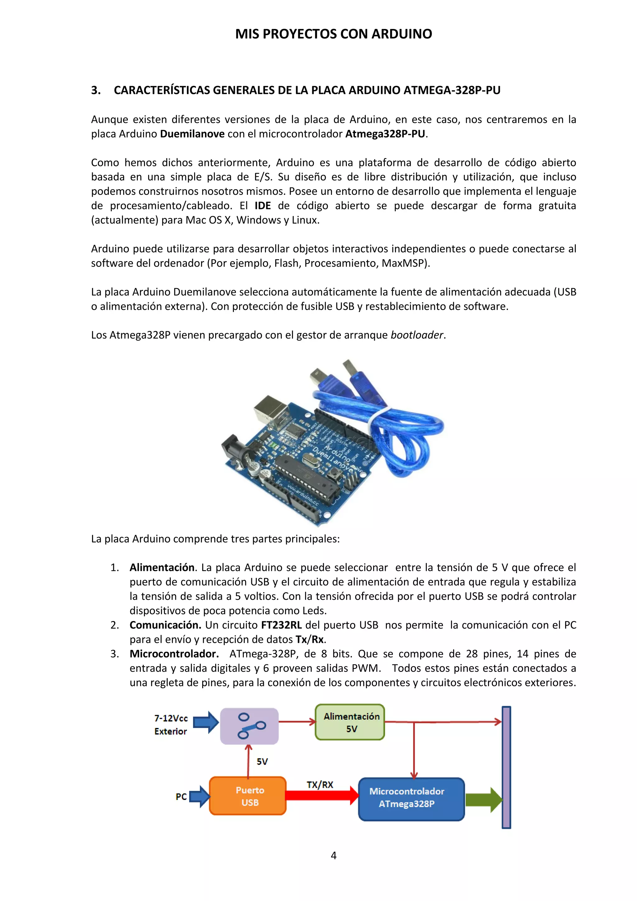 MIS PROYECTOS CON ARDUINO
4
Introduciéndonos un poco sobre los inicio de un proyecto, hay que añadir que, lo primero que
debemos tener en cuenta a la hora de hacer un proyecto con un microcontrolador es de recopilar
toda la información que podamos conseguir y anotándola con esquemas, organigramas, croquis,
etc., para que se nos sea más fácil en el transcurso y desarrollo del proyecto.
Es primordial saber algunos aspectos de lo que queremos hacer. Tener claro de qué información y
datos necesitamos y cual disponemos, dónde la podemos conseguir, etc. Al principio, estos puntos
nos servirán de base para tener una información general de nuestro proyecto. Por ejemplo,
tenemos que recopilar datos de los componentes electrónicos que vayamos a utilizar en nuestro
proyecto, entre ellos, sus características técnicas: alimentación, corriente de consumo,
compatibilidad TTL/CMOS, polarización, etc. Toda la información y datos que recopilemos la
utilizaremos posteriormente para integrarlo en nuestro diseño y confeccionar la programación
del microcontrolador y así obtener los resultados deseados. Podemos recopilar información
sobre:
1. Qué componentes nos hace falta… un relé, una fotocélula, un display, una lámpara, un
potenciómetro, un optoacoplador, un A.O., etc.
2. Obtener información de los componentes electrónicos mediante DATABOOK, por ejemplo,
en http://www.alldatasheet.es, etc.
3. Diferenciar los elementos de entrada digital/analógica con los de salida digital/analógica.
4. Dar nombres a cada uno de los elementos de E/S digital y analógica: LDR_01, L_01,
PO_01…
5. Dar nombre a las diferentes variables… var01, var02, value…
6. Especificar por escrito la relación de pines utilizados por Software y Hardware.
7. Hacer un borrador con los datos recopilados para tenerlos presentes en el transcurso del
proyecto.
8. Hacer un esquema u ordinograma que nos pueda servir de guía.
9. Etc…
Según los datos que estemos manejando y los sensores o componentes que proporcionan dichos
datos, deberemos saber cuándo utilizar una entrada analógica y cuándo utilizar una entrada
digital.
Por ejemplo, para controlar un pequeño motor, nuestras entradas y salidas deberán ser
analógicas; en cambio, para controlar el encendido y apagado de un Led, deberemos utilizar las
digitales, a no ser que se desee jugar con la intensidad luminosa de dicho diodo Led.
En definitiva en un proyecto con microcontrolador intervienen dos partes fundamentales:
1. El Hardware. Son los componentes físicos que se utilizan en el proyecto:
Microcontrolador, resistencias, Leds, condensadores, interruptores, sensores,
potenciómetros, relés, tiristores, reguladores, pulsadores, triacs, optoacopladores, etc.
2. El Software. Es la parte de programación del microcontrolador. Se basa en instrucciones
y códigos en lenguaje C. Se programa las salidas y entradas del microcontrolador para
obtener el funcionamiento de los componentes electrónicos exteriormente conectados al
microcontrolador (Hardware).
La depuración de un proyecto conlleva unas series de pruebas. No siempre se obtiene en la
primera compilación los resultados deseados y, para ello, habrá que ir modificando o cambiando
algún que otro código del programa o algún componente electrónico que no polariza
adecuadamente el circuito hasta conseguir su valor y finalmente los resultados sean los deseados.
Es más, cuando tengamos ya logrado nuestro proyecto y funcionando 100% debemos volver a
montarlo en otra placa con nuevos componentes, pero… ¡ojo!, con los mismos valores y
características que hemos obtenidos en nuestro diseño, esto nos verificará que nuestro proyecto
está bien conseguido.
 