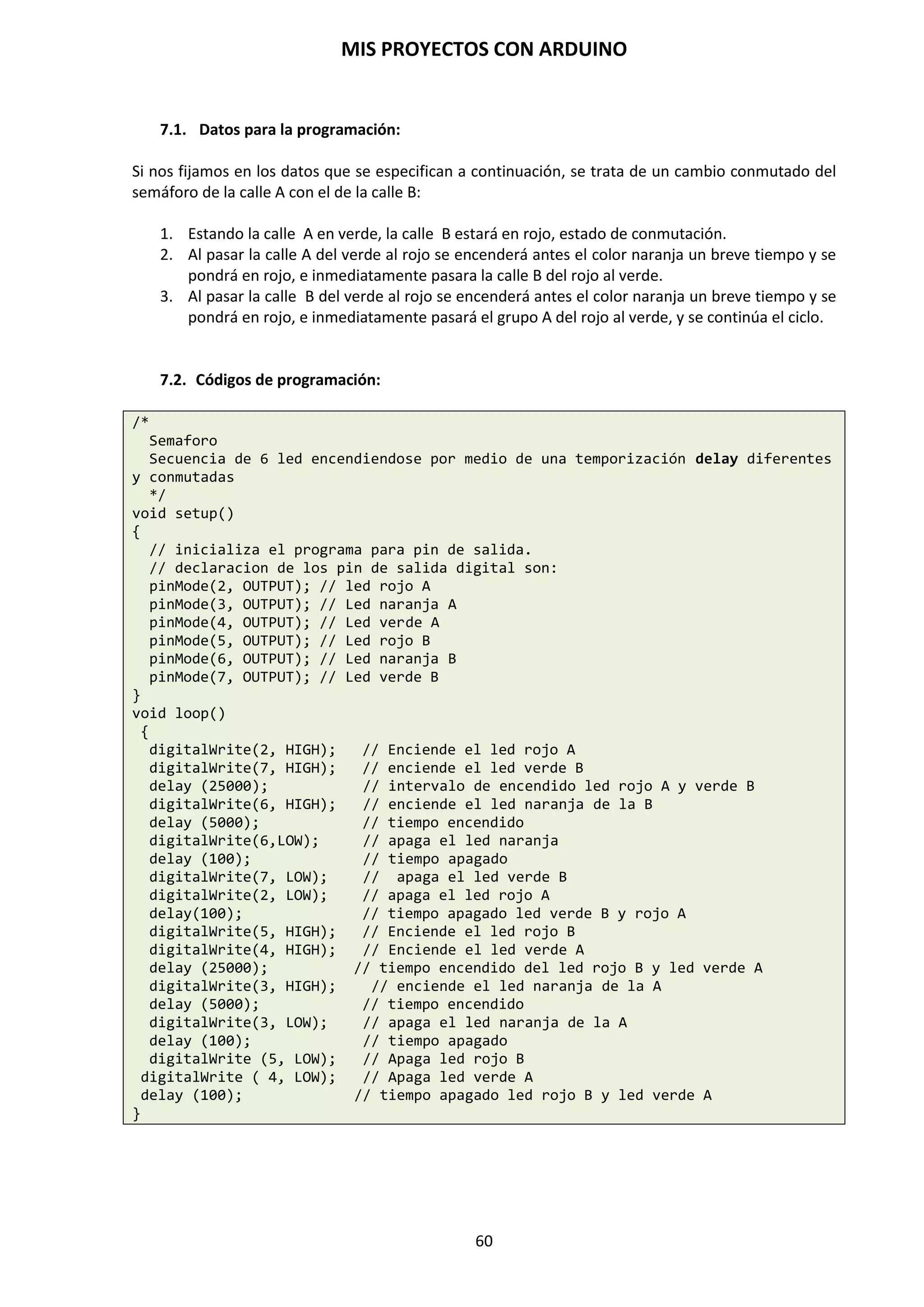 MIS PROYECTOS CON ARDUINO
60
9.12. Crear nuestras propias funciones
Hasta ahora se han estado analizando funciones predefinidas para la programación de la placa
Arduino. Nosotros mismo podemos desarrollar nuestras propias funciones para mejorar el código
de un sketch.
En muchas ocasiones, después de plasmar las ideas de un proyecto y transcribir el código en el
IDE de Arduino, y tras realizar toda una serie de cambios, pruebas y modificaciones dentro del
propio sketch, podría ser que el código se acabe asemejando más a un maremágnum de
instrucciones y números que a un programa bien estructurado, ocasionando que al cabo de un
tiempo pueda resultarnos complicado volver a comprender el código que se había escrito.
Un modo de evitarlo es establecer el código en bloques o partes perfectamente diferenciadas. Esto
reposta unas ventajas a la hora de programar:
 Mejor compresión del código.
 El código se convierte en escalable. Esto quiere decir que si se necesita añadir algunas
líneas más, podremos hacerlo sin apenas complicaciones al estar debidamente
estructurado.
 El código se ve más claro y limpio, permitiendo deshacernos de posibles variables o
procesos que no necesita nuestro programa.
Para realizar esto podemos crear nuestras propias funciones, que serán llamadas por el programa
principal en el mismo sketch, pero que nos dará una visión más limpia del código, más
clarificadora y apta para futuras modificaciones.
Veamos cómo implementarlo.
Para crear una función en un sketch de Arduino escribimos:
void nombre_de_la_funcion ()
{
Instrucciones que deseamos que realice la función;
}
Para invocar la función simplemente escribimos, allí donde deseamos que se ejecute ese bloque
de código:
Nombre_función();
Veamos un ejemplo para esclarecer los conceptos:
void setup()
{
Serial.begin(9600); // establece visualizacion por puerto serial
}
void monitoriza()
{ // Creacion de la funcion monitoriza para configurar valor dia/noche
Serial.print("El valor es:"); // texto indicativo de linea serial
Serial.println(medida); // pone en linea el valor de medida
delay(1000); // para evitar saturar el puerto
 