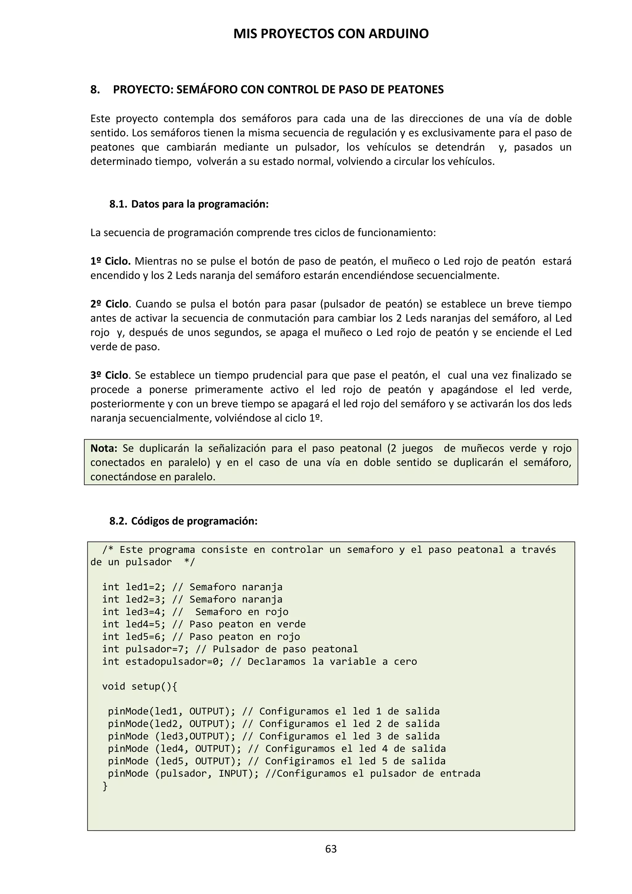 MIS PROYECTOS CON ARDUINO
63
Lógica AND
Este operador permite validar 2 o más condiciones, las cuales se deben cumplir todas a la vez
para que se ejecute el código que se escribe dentro de las llaves.
if (x > 0 && x < 5) // cierto solo si las dos expresiones son ciertas
Lógica OR
Este operador permite que cuando cualquiera de las condiciones establecidas se cumpla, entonces
se ejecuta el código entre las llaves. Solamente se necesita que al menos 1 sea verdadera para que
se devuelva un valor true y se ejecute las instrucciones establecidas.
if( x> 0 || y > 0) //cierto si una cualquiera de las expresiones es cierta
Lógica NAND
Se cumple cuando ninguna de las instrucciones se cumple. Supongamos que hay 5 personas en
una casa. Si se les pregunta si poseen un Arduino y NINGUNO de ellos tiene, entonces se ha
cumplido una condición y el NAND devolverá un valor true.
Lógica NOR
De la misma forma como el NAND se deriva del operador AND, el NOR se deriva del OR y posee
dos casos en los que puede decir que se utiliza. Se cumplirá cuando en algunas de las condiciones
se devuelva un valor false.
Lógica NOT
if (!x > 0) // cierto solo si la expresión es falsa
En el siguiente cuadro se muestran los operadores más utilizados a la hora de programar.
 