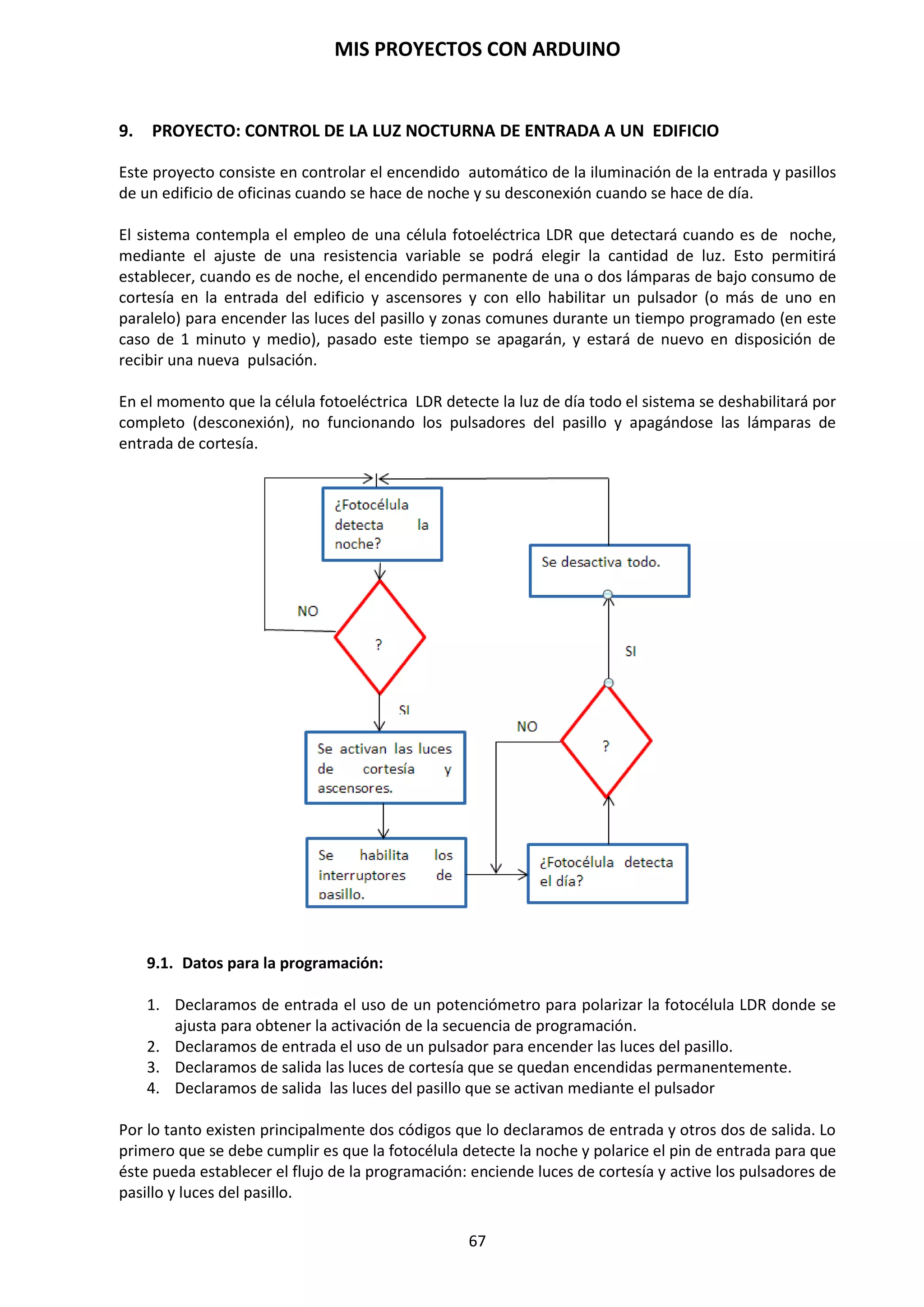 MIS PROYECTOS CON ARDUINO
67
Siempre que vayamos a comunicarnos con Arduino vía puerto serie se necesita invocar la
sentencia Serial.begin(9600).
Ahora, en la función loop nos encontramos con una sentencia interesante: Serial.println(‘1’).
Cuando usamos println le estamos diciendo al microcontrolador que tendrá que imprimir un
carácter a través del puerto serie. Hay otros métodos como Serial.print o Serial.write que nos
sirven para imprimir o escribir en el puerto serie, sin embargo el método Serial.println agrega
un salto de línea cada vez que se envía un dato, lo que es provechoso para nosotros en algunos
casos, especialmente cuando utilizamos el Monitor Serial. Cuando utilizamos
el Serial.println se debe establecer lo que se quiere imprimir entre paréntesis y con comillas.
Serial.begin(rate)
Esta instrucción abre el puerto serie y fija la velocidad en baudios para la transmisión de datos en
serie.
NOTA: Para ver los valores que van apareciendo en el programa tenemos que abrir el Monitor
Serial, en el entorno de Arduino.
El valor típico de velocidad para comunicarse con el ordenador es de 9600, aunque otras
velocidades pueden ser soportadas.
void setup()
{
Serial.begin(9600); // abre el puerto serie configurando la velocidad en //9600
bps
}
NOTA: Cuando se utiliza la comunicación serie los pins digital 0 (Rx) y el 1 (Tx) no pueden
utilizarse al mismo tiempo.
Serial.printin(data)
Imprime los datos en el puerto serie, seguido por un retorno de carro automático y salto de línea.
Este comando toma la misma forma que Serial.print(), pero es más fácil para la lectura de los
datos en el Monitor del Software.
Serial.printin(analogValue); // envía el valor analogValue al puerto
El siguiente ejemplo toma de una lectura analógica pin0 y envía estos datos al ordenador cada 1
segundo.
void setup()
{
Serial.begin(9600); //configura el puerto serie a 9600 bps
}
void loop()
{
Serial.printin(analogRead(0)); // envía valor analógico
delay(1000); // espera 1 segundo
}
 