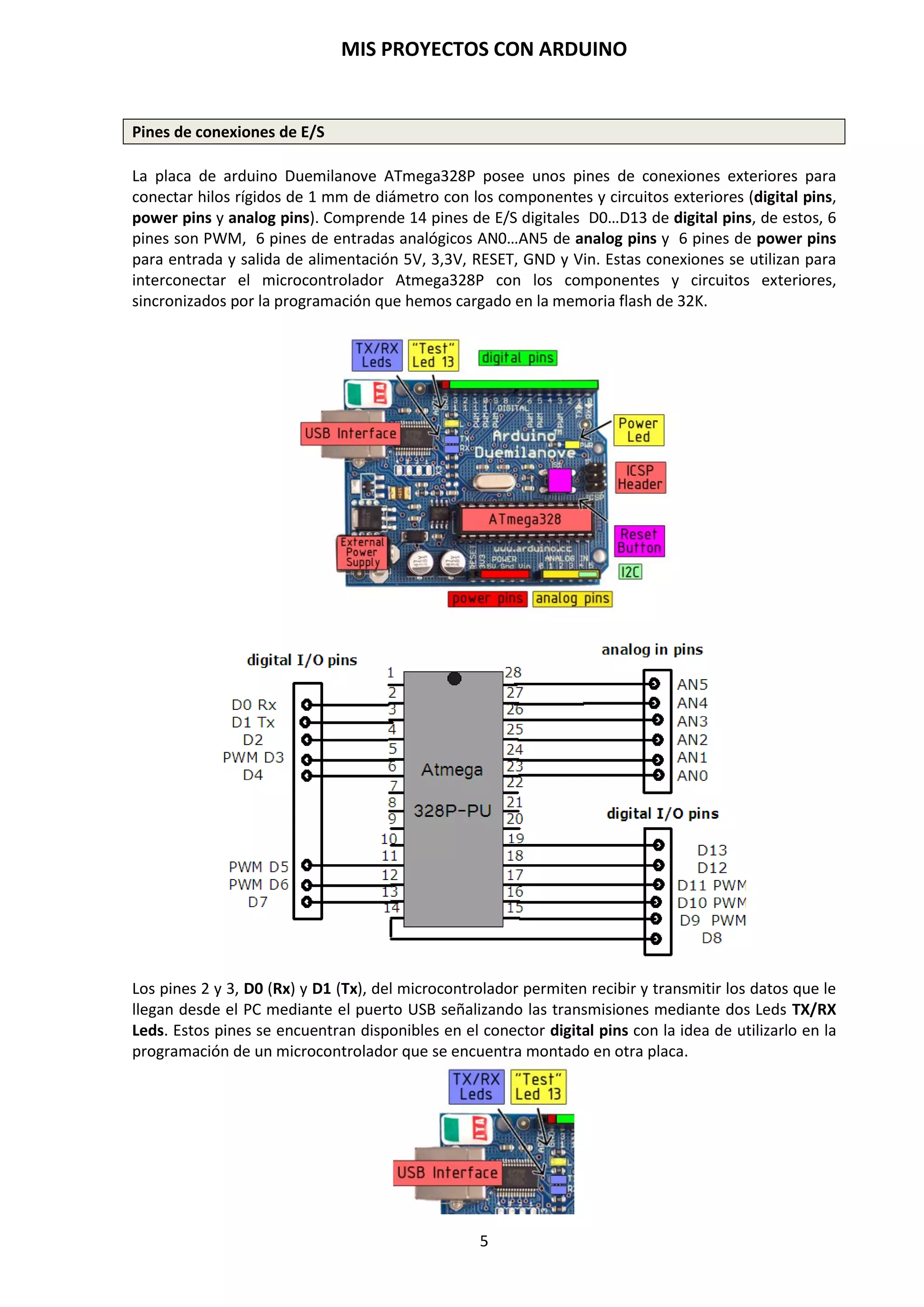 MIS PROYECTOS CON ARDUINO
5
2. CONOCIENDO ARDUINO
Fundamentalmente Arduino es una plataforma electrónica abierta para la creación de prototipos
y que gira entorno a un microcontrolador. Esta plataforma posee una arquitectura hardware
guiada por un programa o software que le va a permitir ejecutar programas previamente
diseñados. Este recurso abierto significa que puede ser usado, distribuido, modificado, copiado,
etc. gratuitamente.
La placa hardware de Arduino incorpora un microcontrolador reprogramable y una serie de
pines-hembra (los cuales están unidos internamente a las patillas de E/S del
microcontrolador) que permiten conectar allí de forma muy sencilla y cómoda diferentes
sensores y actuadores.
2.1. Placa Hardware PCB
Cuando hablamos de placa hardware nos estamos refiriendo en concreto a una PCB (del inglés
Printed Circuit Board, o sea, placa de circuito impreso). Las PCBs son superficies fabricadas de
un material no conductor (normalmente resinas de fibra de vidrio reforzada, cerámica o
plástico) sobre las cuales aparecen laminadas (“pegadas”) pistas de material conductor
(normalmente cobre). Las PCBs se utilizan para conectar eléctricamente, a través de pistas
conductoras, diferentes componentes electrónicos soldados a ella. Una PCB es la forma más
compacta y estable de construir un circuito electrónico (en contraposición a una
breadboard, perfboard o similar) pero, al contrario que estas, una vez fabricada, su diseño
es bastante difícil de modificar. Así pues, la placa Arduino no es más que una PCB que
implementa un determinado diseño de circuitería interna.
http://myelectronic.mipropia.com/arduino.html
No obstante, cuando hablamos de placa Arduino, deberíamos especificar el modelo concreto, ya
que existen varios tipos de placas Arduino oficiales, cada una con diferentes características
(como el tamaño físico, el número de pines-hembra ofrecidos, el modelo de
microcontrolador incorporado y, como consecuencia, entre otras cosas, la cantidad de
memoria utilizable, etc.). Conviene conocer estas características para identificar qué placa
Arduino es la que nos convendrá más en cada proyecto.
 