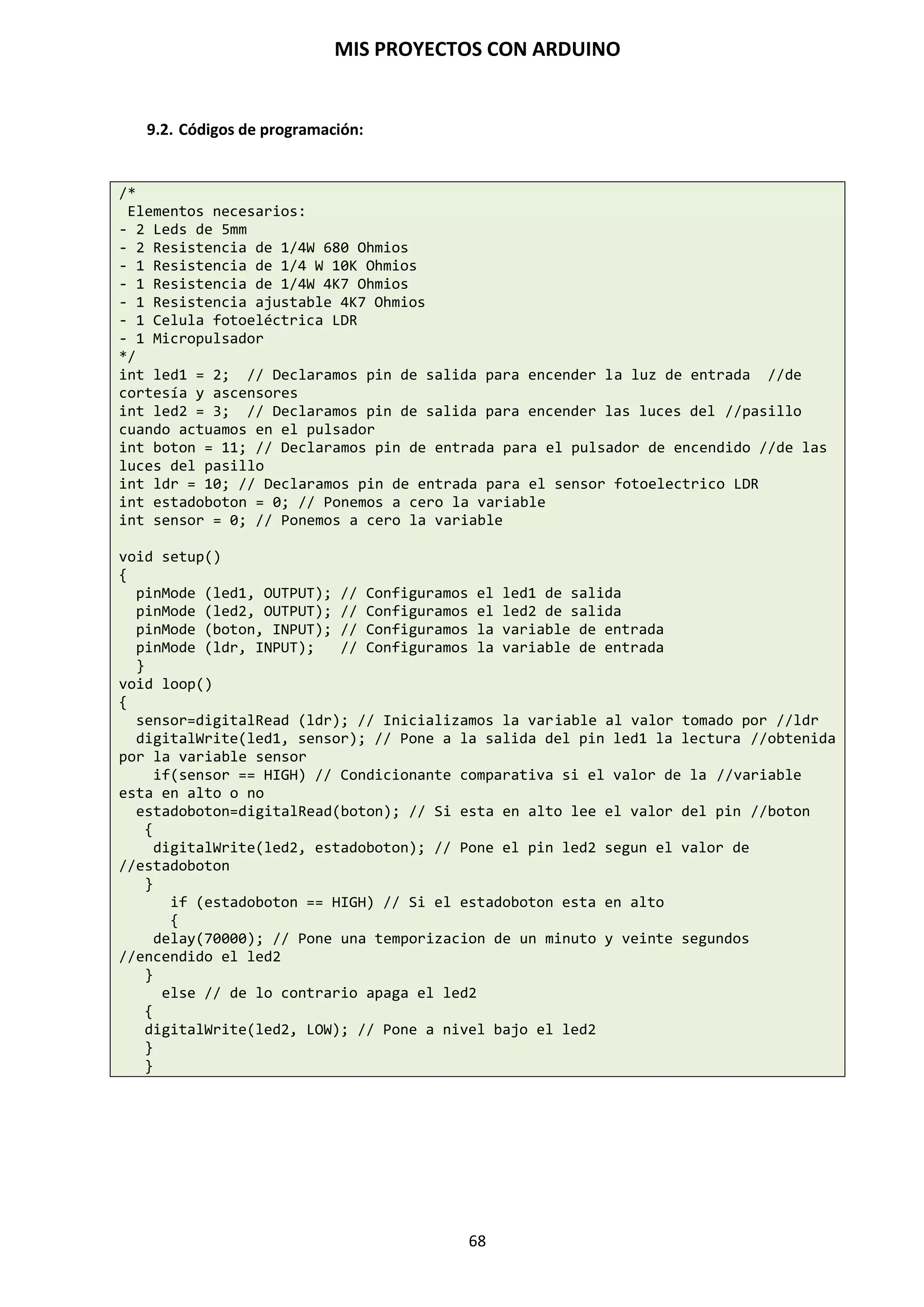 MIS PROYECTOS CON ARDUINO
68
Serial.print (data, data type)
Vuelca o envía un número o una cadena de caracteres, al Puerto serie. Dicho comando
puedetomar diferentes formas, dependiendo de los parámetros que utilizamos para definir el
formato de volcado de los números.
Parámetros:
 Data: el número o la cadena de caracteres a volcar o enviar.
 Data type: determina el formato de salida de los valores numéricos (decimal, octal, binafrio,
etc.) DEC, OCT, BIN, HEX, BYTE, si no se pone nada vuelva ASCII.
Ejemplo:
Serial.print(b); // Vuelca o envía el valor de b como un numero decimal //en
caracteres ASCII
int b = 79;
Serial.print(b); // imprime la cadena 79
Serial.print(b, HEX); //Vuelca o envía el valor de b como un numero //hexadecimal
en caracteres ASCII “4F”
Serial.print(b, BIN); // Vuelca o envía el valor de b como un numero //binario en
caracteres ASCII “1001111”
Serial.print(b, BYTE); // Devuelve el carácter “0” el cual representa el
//carácter ASCII del valor 79
Serial.print(str); // Vuelca o envía la cadena de caracteres como una //cadena
ASCII
Serial.print(“Hello Wordl!”); // Vuelca “Hello Wordl!”
Serial.available()
Devuelve un entero con el número de bytes disponibles para leer desde el buffer serie, o 0 si no
hay ninguno. Si hay algún dato disponible, Serial.available() será mayor que cero. El buffer serie
puede almacenar como máximo 64 bytes.
int Serial.avaliable() /* Obtiene un numero entero con el numero de bytes
(caracteres) disponibles para leer o capturar desde el puerto serie*/
Ejemplo:
int incomingByte = 0; // almacena el dato serie
void setup()
{
Serial.begin(9600); // abre el puerto serie, y le asigna la velocidad de //9600 bps
}
void loop()
{
if (Serial.available() > 0) // envía datos solo si los recibe
{
incomingByte = Serial.read(); // lee el byte de entrada: lo vuelca a //pantalla
Serial.print(“I received: “);
Serial.println(incomingByte, DEC);
}
}
 