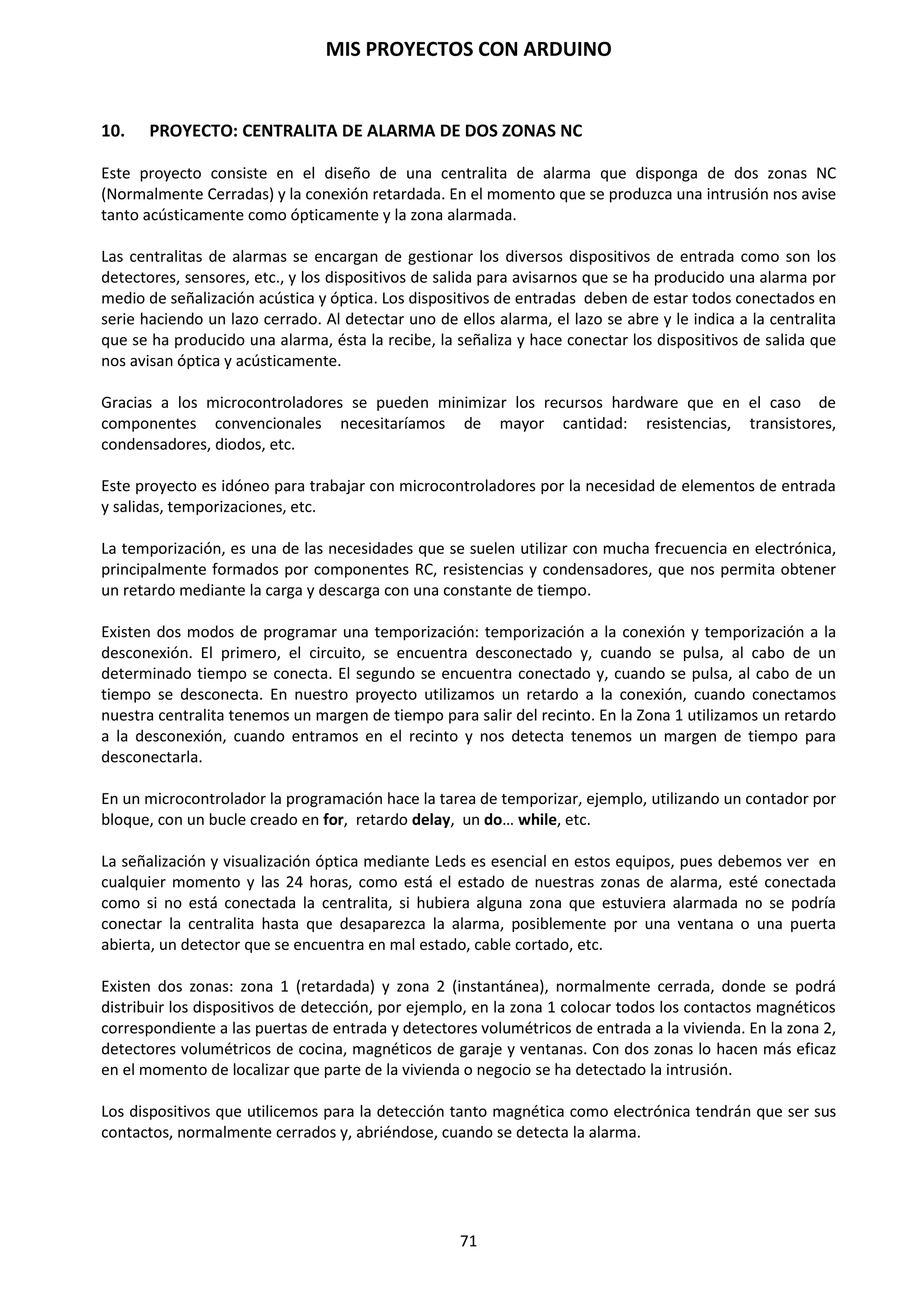 MIS PROYECTOS CON ARDUINO
71
Entrada digital
Esta es la forma más sencilla de entrada con solo dos posibles estados encendido o apagado. En
este ejemplo se lee un simple switch o pulsador conectado a pin2. Cuando el interruptor está
cerrado el pin de entrada se lee ALTO y encenderá un LED colocado en el pin 13.
int ledPin = 13; // pin 13 asignado para el LED de salida
int inPin = 2; // pin 2 asignado para el pulsador
void setup() // configura entradas y salidas
{
pinMode(ledPin, OUTPUT); // declara LED como salida
pinMode(inPin, INPUT); // declara pulsador como entrada
}
void loop()
{
if (digitalRead (inPin) == HIGH) // testea si la entrada esta HIGH
{
digitalWrite(ledPin, HIGH); // enciende el LED
delay(1000); //espera 1 segundo
digitalWrite(ledPin, LOW); // apaga el LED
}
}
 