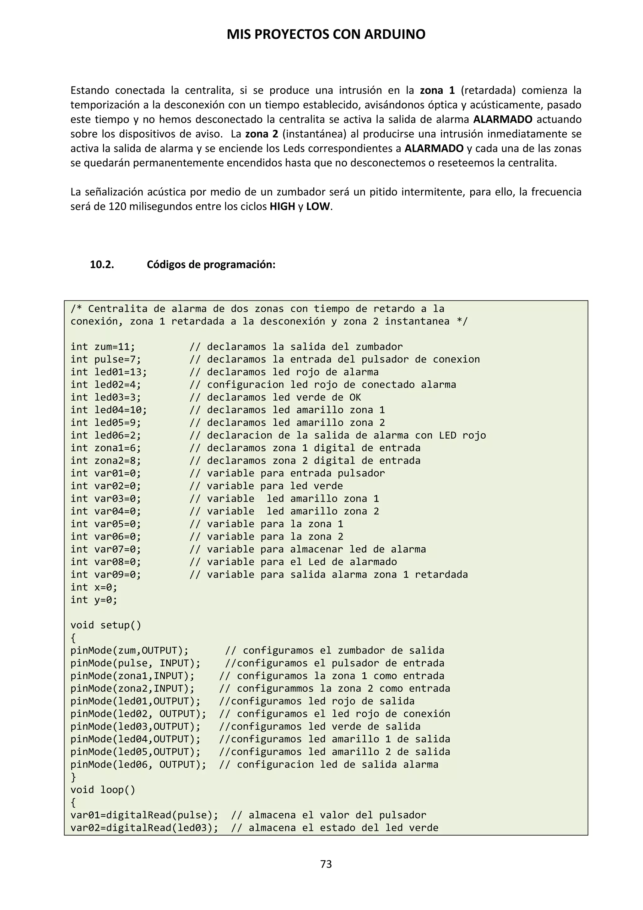 MIS PROYECTOS CON ARDUINO
73
Salida analógica del tipo PWM
La Modulación de impulsos en Frecuencia PWM es una forma de conseguir una “falsa” salida
analógica. Esto podría ser utilizado para modificar el brillo de un LED o controlar un servo motor.
El siguiente ejemplo lentamente hace que el LED se ilumine y se apague haciendo uso de dos
bucles.
int ledPin=9; // pin PWM para el LED
void setup() // no es necesario configurar nada
void loop()
{
for (int i=0; i<=255; i++) // el valor de I asciende
{
analogWrite(ledPin, i); // se escribe el valor de i en el PIN de salida del
// LED
delay(100); // pausa durante 100ms
}
for (int i=255; i>=0; i--) // el valor de i desciende
{
analogWrite(ledPin, i); // se escribe el valor de ii
delay(100); // pausa durante 100ms
}
}
La modulación por ancho de pulsos (también conocida como PWM, siglas en inglés de pulse-width
modulation) de una señal o fuente de energía es una técnica en la que se modifica el ciclo de
trabajo de una señal periódica (una senoidal o una cuadrada, por ejemplo), ya sea para transmitir
información a través de un canal de comunicaciones o para controlar la cantidad de energía que
se envía a una carga.
Arduino Duemilanove tiene entradas analógicas que gracias a los conversores analógico digital
puede entender ese valor el microcontrolador, pero no tiene salidas analógicas puras y para
solucionar esto, usa la técnica de PWM.
Las Salidas PWM (Pulse Width Modulation) permiten generar salidas analógicas desde pines
digitales desde el microcontrolador Atmega328P-PU son D3, D5, D6, D9, D10 y D11.
Veamos otro ejemplo:
/*Luminosidad variable de un led mediante pulsos PWM*/
void setup(){
pinMode(5,OUTPUT); // declaramos de salida el pin 5
}
void loop(){ // configuramos la rutina
analogWrite (5, LOW); // comienza con el led apagado
brillo(); // llamada a la función brillo
}
void brillo(){ // bloque instrucciones de la función brillo
for (int i=0; i<=255; i=i+10){ // bucle for incrementa de 10 en 10 variable i
analogWrite (5,i); // led empieza a encenderse según la variable
delay(200); //pausa de 200 milisegundos
}}
 