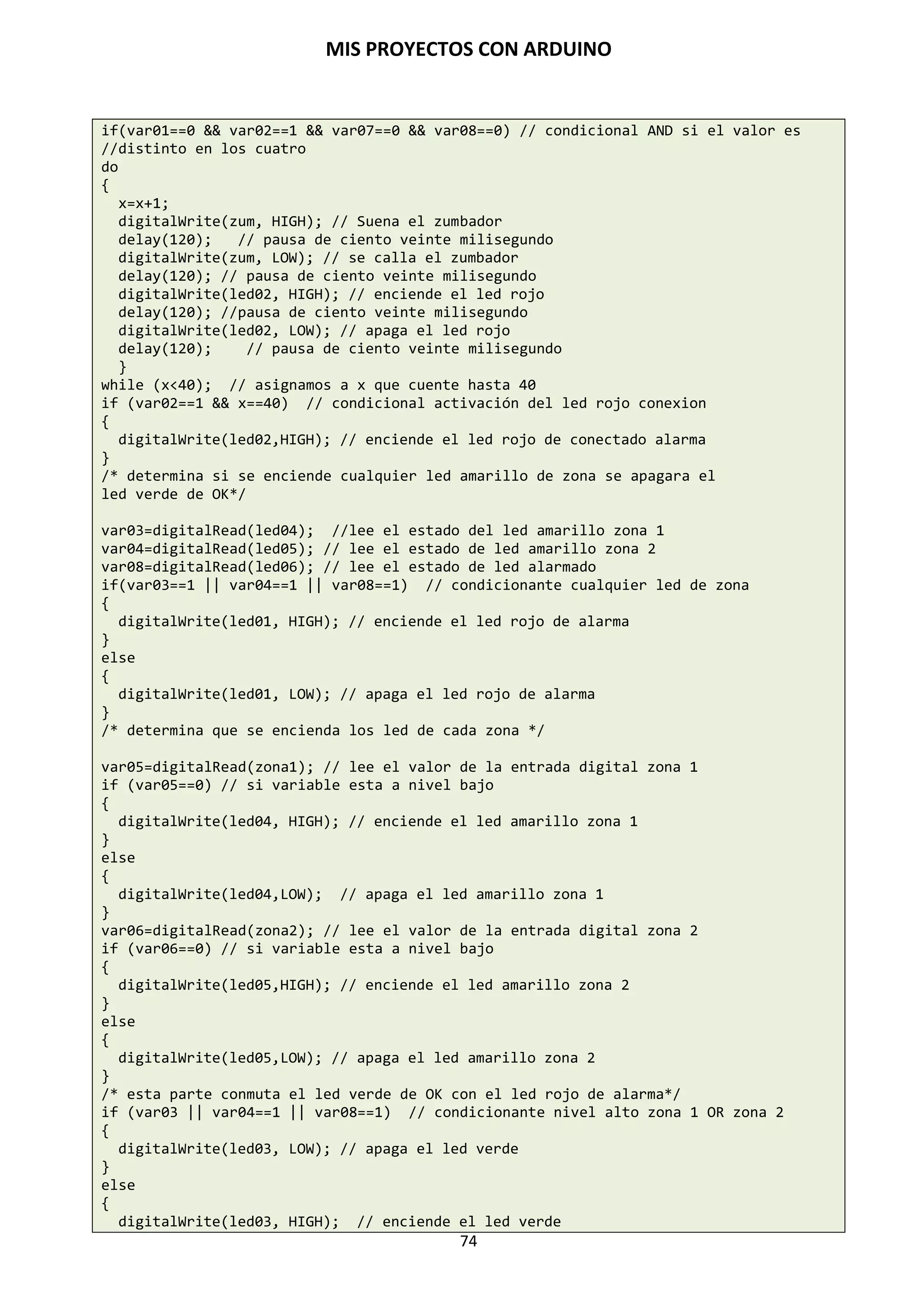 MIS PROYECTOS CON ARDUINO
74
Entrada con potenciómetro (Entrada analógica)
La placa Arduino dispone de 6 pines de entradas analógicos (ANALOG IN) desde la AN0 a AN5.
El uso de un potenciómetro y uno de los pines de entrada analógica-digital de Arduino (ADC)
permite leer valores analógicos que se convertirán en valores dentro del rango de 0-1024. El
siguiente ejemplo utiliza un potenciómetro para controlar el tiempo de parpadeo de un LED.
int potPin=0; // pin entrada para potenciometro
int ledPin=13; // pin de salida para el LED
void setup()
{
pinMode (ledPin, OUTPUT); // declara ledPin como SALIDA
}
void loop()
{
digitalWrite(ledPin, HIGH); // pone ledPin en ON
delay(analogRead(potPin); // detiene la ejecución un tiempo “potPin”
}
 