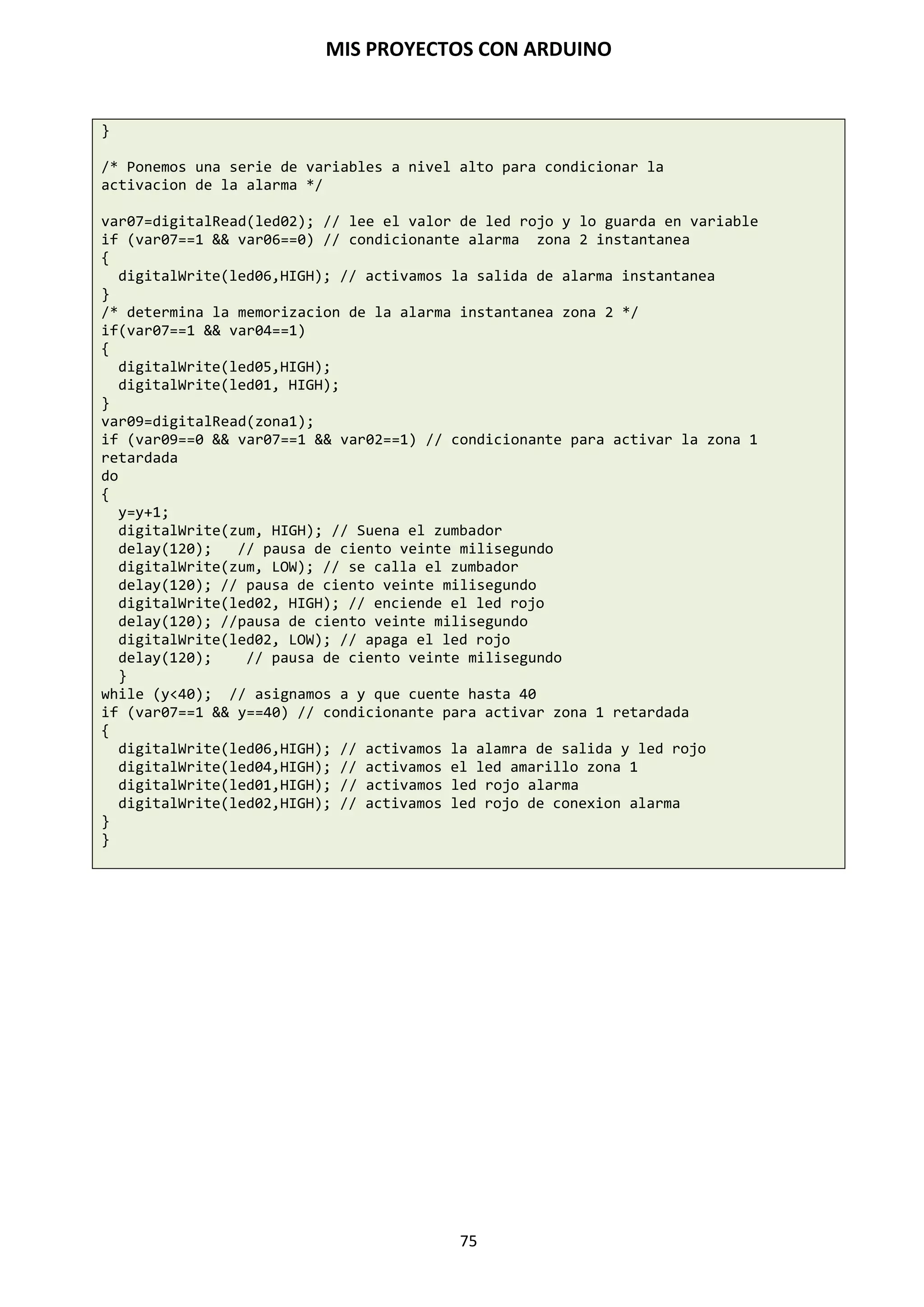 MIS PROYECTOS CON ARDUINO
75
Entrada conectada a resistencia variable (Entrada analógica)
El microcontrolador Arduino es una herramienta con un gran potencial y una gama de usos
increíble. Entre estas se encuentra la capacidad que posee de obtener mediciones analógicas de
elementos resistivos.
Las resistencias variables como los sensores de luz LCD, los termistores, sensores de esfuerzo,
fotocélulas, etc., se conectan a las entradas analógicas para recoger valores de parámetros físicos.
Este ejemplo hace uso de una función para leer el valor analógico y establecer un tiempo de
retardo. Este tiempo controla el brillo de un diodo LED conectado en la salida.
int ledPin=9; // salida analógica PWM para conectar un LED
int analogPin = 0; // resistencia variable conectada a la entrada analógica
// pin 0
void setup() // no es necesario configurar entradas y salidas
void loop()
{
for (int i=0; i<=255; i++) // incrementa de valor de i
{
analogWrite (ledPin, i); // configura el nivel brillo con el valor de i
delay(delayVal()); // espera un tiempo
}
for (int i=255; i>=0; i--) // decrementa el valor de i
{
analogWrite(ledPin, i); // configura el nivel de brillo con el valor de i
delay(delayVal()); // espera un tiempo
}
}
int delayVal()
{
int v; // crea una variable temporal (local)
v= analogRead(analogPin) // lee valor analógico
v/=8; // convierte el valor leído de 0-1024 a 0-128
return v; // devuelve el valor v
}
A continuación realizaremos una pequeña experiencia en la cual se obtendrán mediciones de una
fotorresistencia o LDR.
Una fotorresistencia o LDR (light-dependent resistor) es un componente electrónico cuyo
valor resistivo disminuye con el aumento de la intensidad de luz que inciden en él. Comúnmente
fabricados con un semiconductor de alta resistencia como el sulfuro de cadmio (CdS) recubiertos
por una placa impermeable y transparente, pueden llegar a valores de 1 MΩ o más en la
oscuridad.
 