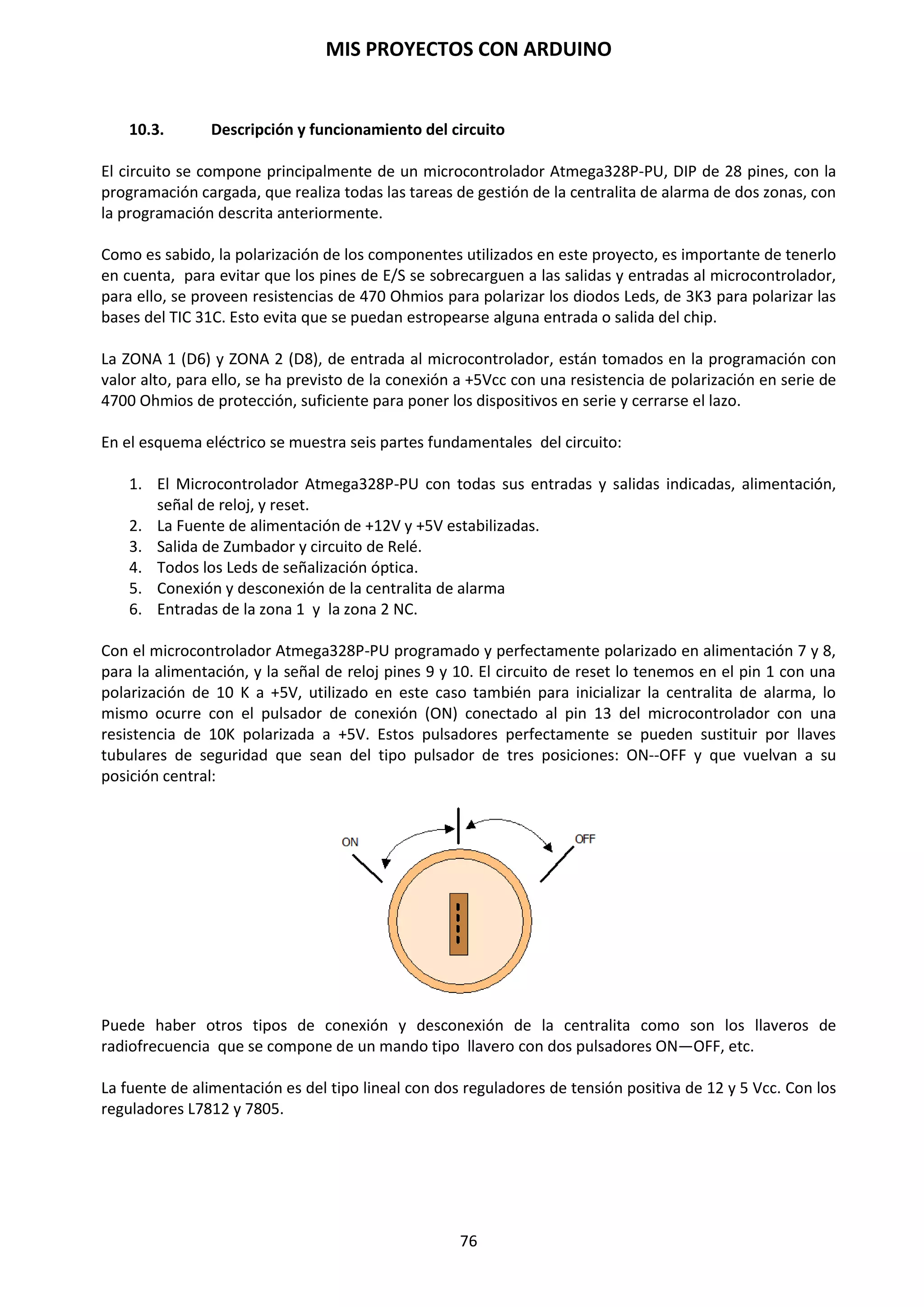 MIS PROYECTOS CON ARDUINO
76
Para esta experiencia utilizamos la configuración siguiente:
Abrimos el entorno de Arduino IDE e introducimos los siguientes códigos:
void setup()
{
Serial.begin(9600);
}
void loop()
{
int m= analogRead(A0);
Serial.println(m);
delay(5000);
}
La función analogRead(); toma el voltaje de aplicación y lo divide en 1024 partes que
corresponden a los 10 bits que maneja por defecto.
Este código obtendrá una medición cada 5 segundos correspondientes a las fracciones del voltaje
de aplicación que hay en el punto de medición.
En el código anterior advertimos que los valores que captamos mediante la fotocélula LDR están
comprendidos entre 0 a 1.023. Estos son los valores que pueden tomar los sensores con Arduino.
 