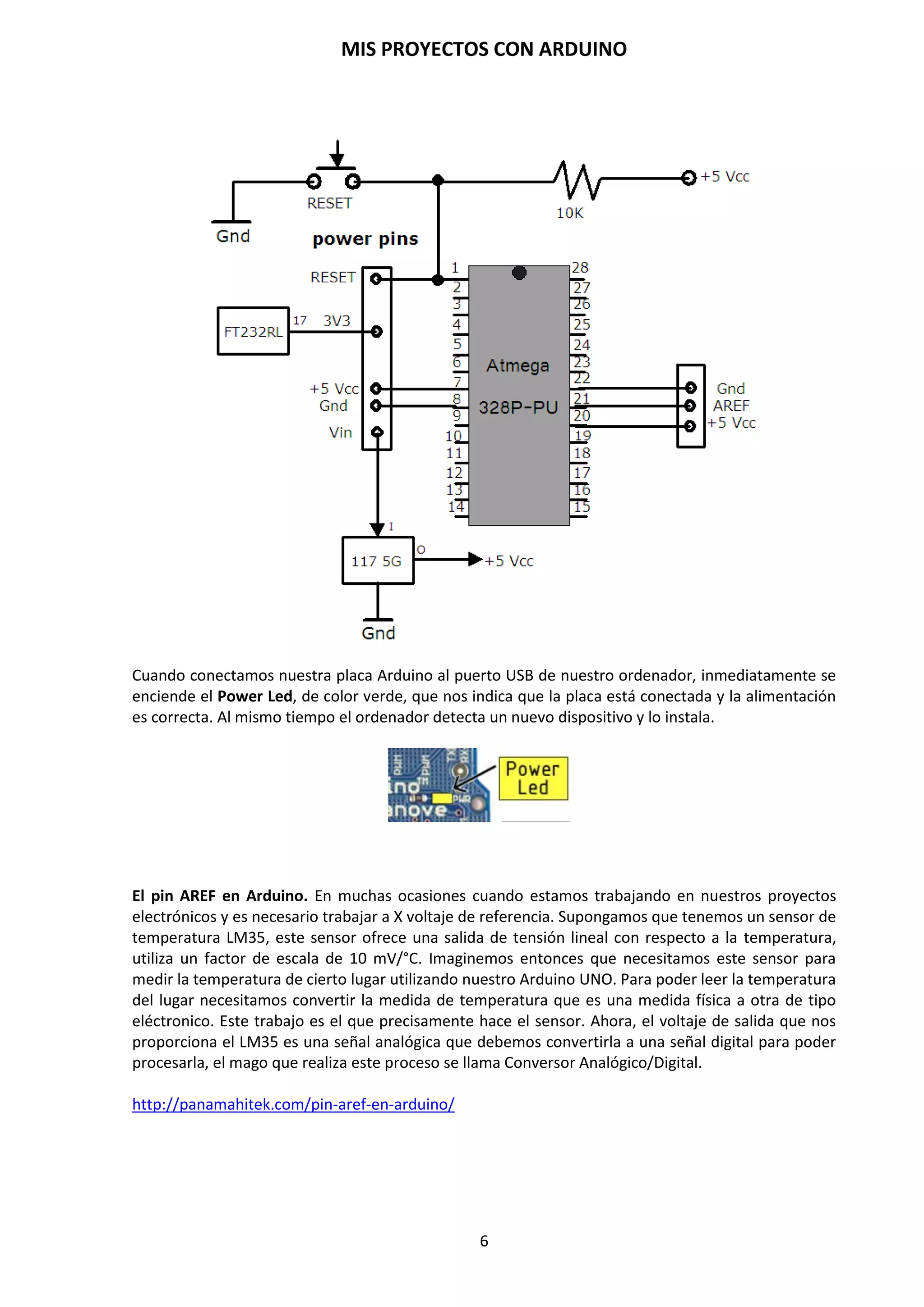 MIS PROYECTOS CON ARDUINO
6
Por ejemplo, en nuestro caso estudiaremos la placa Arduino Duemilanove Atmega-328P-PU que
veremos en el siguiente apartado con más detalle.
De todas formas, aunque puedan ser modelos específicos diferentes (tal como acabamos de
comentar), los microcontroladores incorporados en las diferentes placas Arduino pertenecen
todos a la misma “familia tecnológica”, por lo que su funcionamiento en realidad es
bastante parecido entre sí. En concreto, todos los microcontroladores son de tipo AVR,
una arquitectura de microcontroladores desarrollada y fabricada por la marca Atmel
(http://www.atmel.com).
Podemos encontrar el microcontrolador Atmega328P en dos formatos: en formato DIP, que viene
introducido en un zócalo y se puede extraer con relativa facilidad si utilizamos un extractor de
circuitos integrados, o en formato SMD, que viene soldado a la placa de Arduino.
El diseño hardware de la placa Arduino está inspirado originalmente en otra placa de hardware
libre preexistente, la placa Wiring (http://www.wiring.co).
Esta placa surgió en 2003 como proyecto personal de Hernando Barragán, estudiante por aquel
entonces del Instituto de Diseño de Ivrea (lugar donde surgió en 2005 precisamente la
placa Arduino).
2.2. Software de desarrollo
Un software (más en concreto, un “entorno de desarrollo”) gratis, libre y multiplataforma
(ya que funciona en Linux, MacOS y Windows) que debemos instalar en nuestro ordenador y que
nos permite escribir, verificar y guardar (“cargar”) en la memoria del microcontrolador de
la placa Arduino el conjunto de instrucciones que deseamos que este empiece a ejecutar.
Es decir: nos permite programarlo.
La manera estándar de conectar nuestro ordenador PC con la placa Arduino para poder
enviarle y grabarle dichas instrucciones es mediante un simple cable USB, gracias a que la
mayoría de placas Arduino incorporan un conector de este tipo. Los proyectos Arduino pueden
ser autónomos o no. En el primer caso, una vez programado el microcontrolador, la placa
no necesita estar conectada a ningún ordenador y puede funcionar autónomamente si
dispone de alguna fuente de alimentación externa.
 