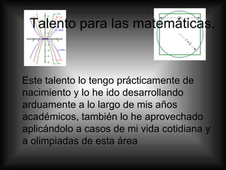 Talento para las matemáticas.  Este talento lo tengo prácticamente de nacimiento y lo he ido desarrollando arduamente a lo largo de mis años académicos, también lo he aprovechado aplicándolo a casos de mi vida cotidiana y a olimpiadas de esta área  
