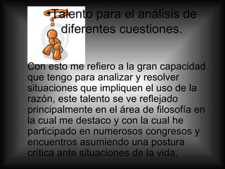 Talento para el análisis de diferentes cuestiones. Con esto me refiero a la gran capacidad que tengo para analizar y resolver situaciones que impliquen el uso de la razón, este talento se ve reflejado principalmente en el área de filosofía en la cual me destaco y con la cual he participado en numerosos congresos y encuentros asumiendo una postura crítica ante situaciones de la vida. 