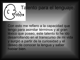 Talento para el lenguaje. Con esto me refiero a la capacidad que tengo para asimilar términos y al gran léxico que poseo, este talento lo he ido desarrollando en el transcurso de mi vida y surgió a partir de la curiosidad y el deseo de conocer la lengua y saber hablar bien.  