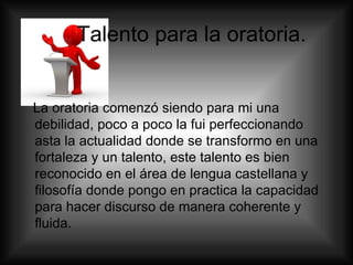 Talento para la oratoria.  La oratoria comenzó siendo para mi una debilidad, poco a poco la fui perfeccionando asta la actualidad donde se transformo en una fortaleza y un talento, este talento es bien reconocido en el área de lengua castellana y filosofía donde pongo en practica la capacidad para hacer discurso de manera coherente y fluida.  