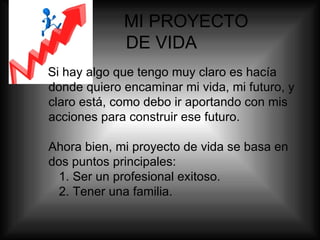   MI PROYECTO    DE VIDA Si hay algo que tengo muy claro es hacía donde quiero encaminar mi vida, mi futuro, y claro está, como debo ir aportando con mis acciones para construir ese futuro. Ahora bien, mi proyecto de vida se basa en dos puntos principales:   1. Ser un profesional exitoso.   2. Tener una familia. 