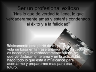 Ser un profesional exitoso “Has lo que de verdad te llene, lo que verdaderamente amas y estarás condenado al éxito y a la felicidad” Básicamente esta parte de mi proyecto de vida se basa en la frase anterior, mi objetivo es hacer lo que verdaderamente sueño, lo que verdaderamente amo y en la actualidad hago todo lo que esta a mi alcance para acercarme y prepararme mas para ese futuro. 