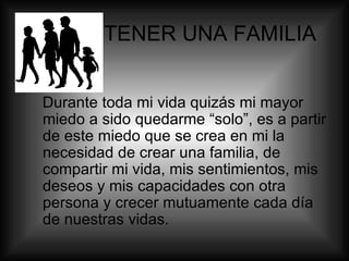 TENER UNA FAMILIA Durante toda mi vida quizás mi mayor miedo a sido quedarme “solo”, es a partir de este miedo que se crea en mi la necesidad de crear una familia, de compartir mi vida, mis sentimientos, mis deseos y mis capacidades con otra persona y crecer mutuamente cada día de nuestras vidas. 