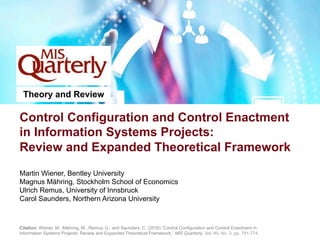 Control Configuration and Control Enactment
in Information Systems Projects:
Review and Expanded Theoretical Framework
Martin Wiener, Bentley University
Magnus Mähring, Stockholm School of Economics
Ulrich Remus, University of Innsbruck
Carol Saunders, Northern Arizona University
Theory and Review
Citation: Wiener, M., Mähring, M., Remus, U., and Saunders, C. (2016) “Control Configuration and Control Enactment in
Information Systems Projects: Review and Expanded Theoretical Framework,” MIS Quarterly, Vol. 40, No. 3, pp. 741-774.
 