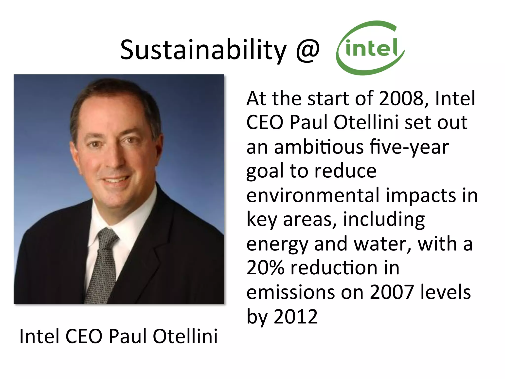 Sustainability	
  @	
  Intel	
  
At	
  the	
  start	
  of	
  2008,	
  Intel	
  
CEO	
  Paul	
  Otellini	
  set	
  out	
  
an	
  ambi7ous	
  ﬁve-­‐year	
  
goal	
  to	
  reduce	
  
environmental	
  impacts	
  in	
  
key	
  areas,	
  including	
  
energy	
  and	
  water,	
  with	
  a	
  
20%	
  reduc7on	
  in	
  
emissions	
  on	
  2007	
  levels	
  
by	
  2012	
  
Intel	
  CEO	
  Paul	
  Otellini	
  	
  
 