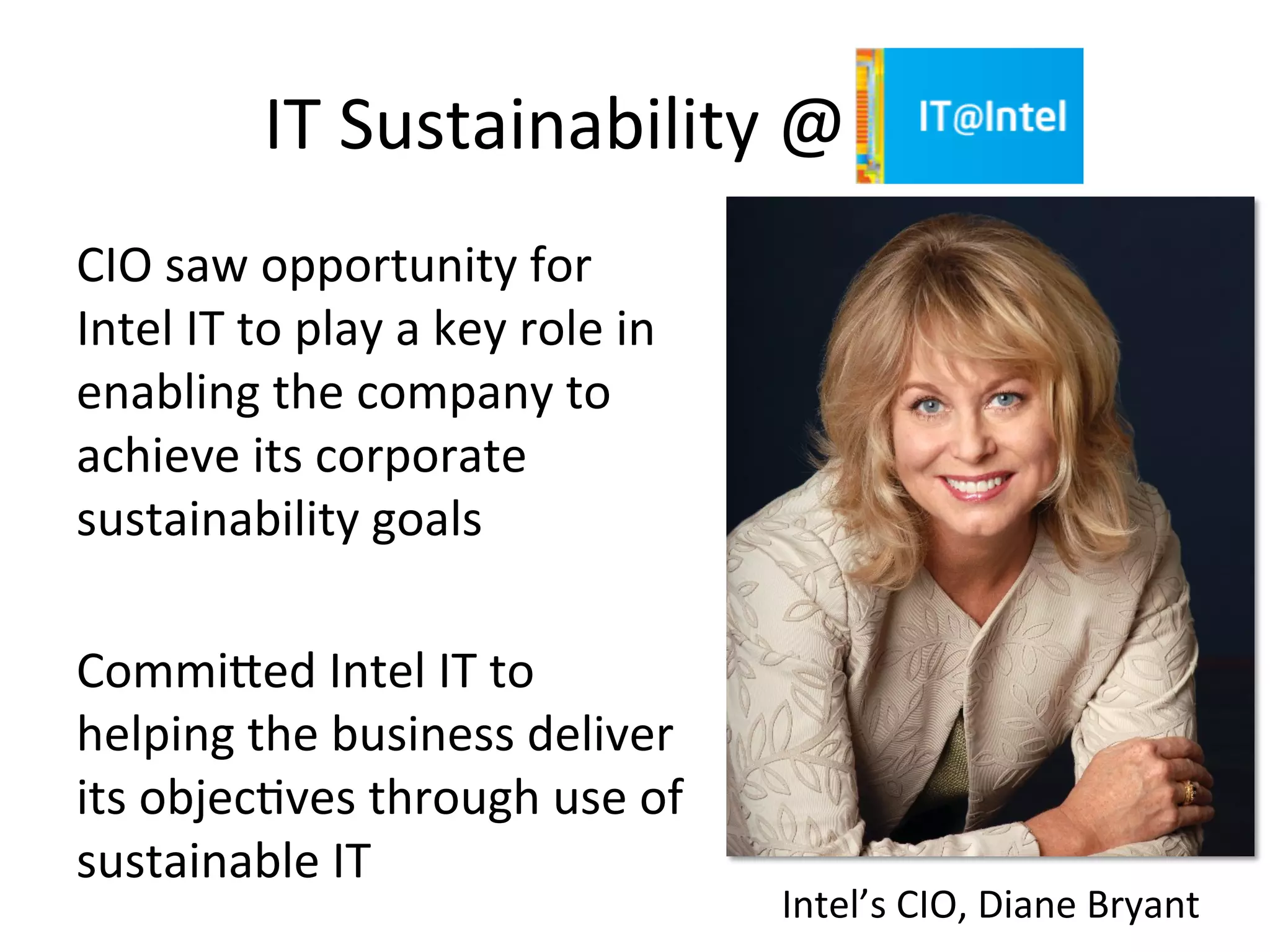 IT	
  Sustainability	
  @	
  Intel	
  
CIO	
  saw	
  opportunity	
  for	
  
Intel	
  IT	
  to	
  play	
  a	
  key	
  role	
  in	
  
enabling	
  the	
  company	
  to	
  
achieve	
  its	
  corporate	
  
sustainability	
  goals	
  
	
  
Commiged	
  Intel	
  IT	
  to	
  
helping	
  the	
  business	
  deliver	
  
its	
  objec7ves	
  through	
  use	
  of	
  
sustainable	
  IT	
  
Intel’s	
  CIO,	
  Diane	
  Bryant	
  
 