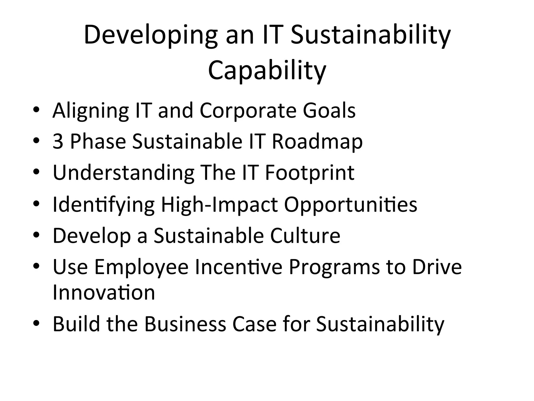 Developing	
  an	
  IT	
  Sustainability	
  
Capability	
  
•  Aligning	
  IT	
  and	
  Corporate	
  Goals	
  
•  3	
  Phase	
  Sustainable	
  IT	
  Roadmap	
  
•  Understanding	
  The	
  IT	
  Footprint	
  
•  Iden7fying	
  High-­‐Impact	
  Opportuni7es	
  
•  Develop	
  a	
  Sustainable	
  Culture	
  
•  Use	
  Employee	
  Incen7ve	
  Programs	
  to	
  Drive	
  
Innova7on	
  
•  Build	
  the	
  Business	
  Case	
  for	
  Sustainability	
  
 