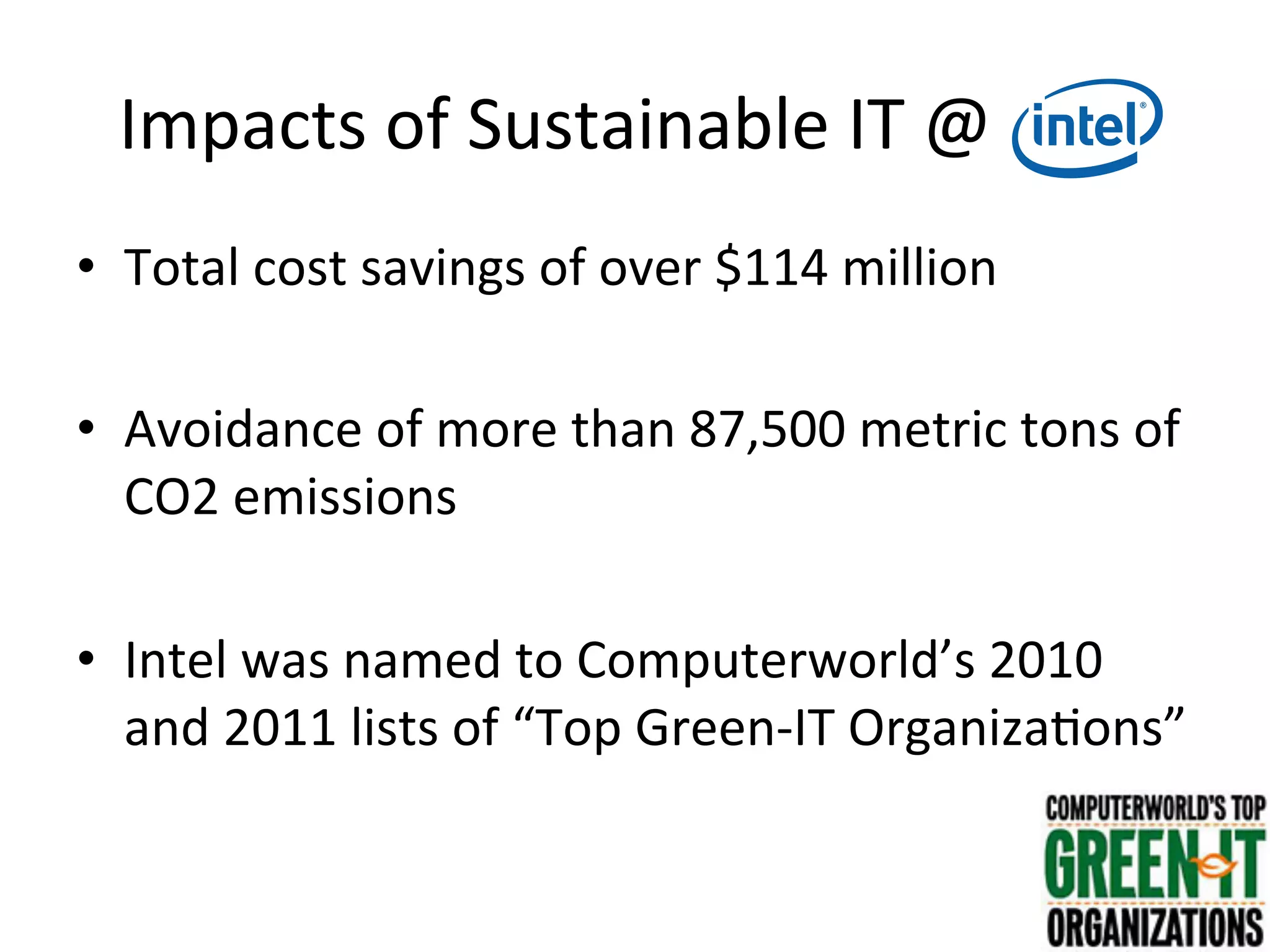 Impacts	
  of	
  Sustainable	
  IT	
  @	
  Intel	
  
•  Total	
  cost	
  savings	
  of	
  over	
  $114	
  million	
  
•  Avoidance	
  of	
  more	
  than	
  87,500	
  metric	
  tons	
  of	
  
CO2	
  emissions	
  
•  Intel	
  was	
  named	
  to	
  Computerworld’s	
  2010	
  
and	
  2011	
  lists	
  of	
  “Top	
  Green-­‐IT	
  Organiza7ons”	
  
 
