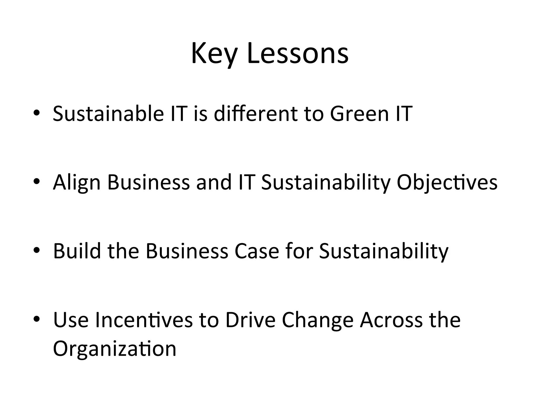 Key	
  Lessons	
  
•  Sustainable	
  IT	
  is	
  diﬀerent	
  to	
  Green	
  IT	
  
	
  
•  Align	
  Business	
  and	
  IT	
  Sustainability	
  Objec7ves	
  	
  
•  Build	
  the	
  Business	
  Case	
  for	
  Sustainability	
  
	
  
•  Use	
  Incen7ves	
  to	
  Drive	
  Change	
  Across	
  the	
  
Organiza7on	
  	
  
 