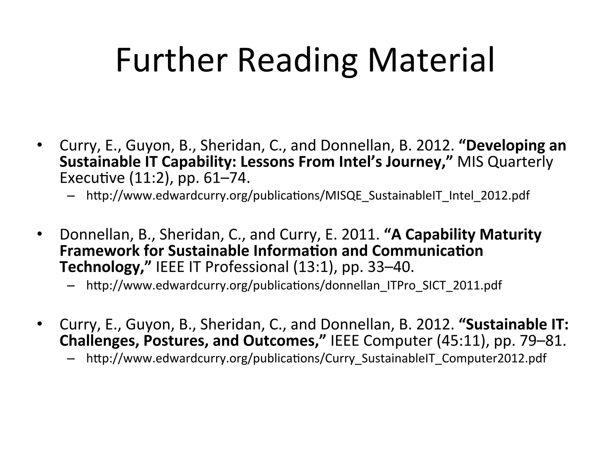 Further	
  Reading	
  Material	
  
	
  
•  Curry,	
  E.,	
  Guyon,	
  B.,	
  Sheridan,	
  C.,	
  and	
  Donnellan,	
  B.	
  2012.	
  “Developing	
  an	
  
Sustainable	
  IT	
  Capability:	
  Lessons	
  From	
  Intel’s	
  Journey,”	
  MIS	
  Quarterly	
  
Execu7ve	
  (11:2),	
  pp.	
  61–74.	
  
–  hgp://www.edwardcurry.org/publica7ons/MISQE_SustainableIT_Intel_2012.pdf	
  
•  Donnellan,	
  B.,	
  Sheridan,	
  C.,	
  and	
  Curry,	
  E.	
  2011.	
  “A	
  Capability	
  Maturity	
  
Framework	
  for	
  Sustainable	
  InformaGon	
  and	
  CommunicaGon	
  
Technology,”	
  IEEE	
  IT	
  Professional	
  (13:1),	
  pp.	
  33–40.	
  
–  hgp://www.edwardcurry.org/publica7ons/donnellan_ITPro_SICT_2011.pdf	
  
	
  
•  Curry,	
  E.,	
  Guyon,	
  B.,	
  Sheridan,	
  C.,	
  and	
  Donnellan,	
  B.	
  2012.	
  “Sustainable	
  IT:	
  
Challenges,	
  Postures,	
  and	
  Outcomes,”	
  IEEE	
  Computer	
  (45:11),	
  pp.	
  79–81.	
  
–  hgp://www.edwardcurry.org/publica7ons/Curry_SustainableIT_Computer2012.pdf	
  
 