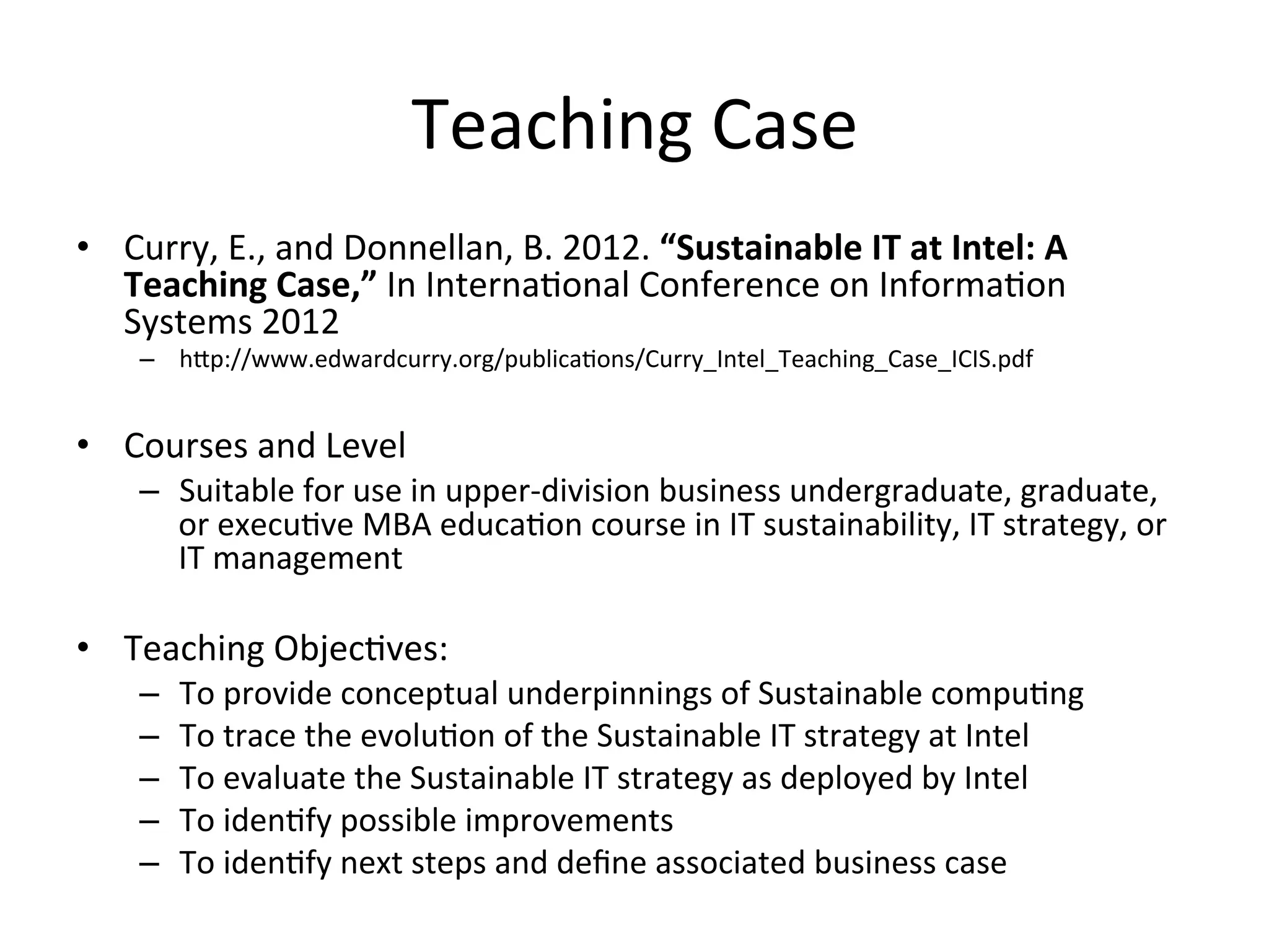 Teaching	
  Case	
  
•  Curry,	
  E.,	
  and	
  Donnellan,	
  B.	
  2012.	
  “Sustainable	
  IT	
  at	
  Intel:	
  A	
  
Teaching	
  Case,”	
  In	
  Interna7onal	
  Conference	
  on	
  Informa7on	
  
Systems	
  2012	
  
–  hgp://www.edwardcurry.org/publica7ons/Curry_Intel_Teaching_Case_ICIS.pdf	
  
•  Courses	
  and	
  Level	
  
–  Suitable	
  for	
  use	
  in	
  upper-­‐division	
  business	
  undergraduate,	
  graduate,	
  
or	
  execu7ve	
  MBA	
  educa7on	
  course	
  in	
  IT	
  sustainability,	
  IT	
  strategy,	
  or	
  
IT	
  management	
  
•  Teaching	
  Objec7ves:	
  
–  To	
  provide	
  conceptual	
  underpinnings	
  of	
  Sustainable	
  compu7ng	
  
–  To	
  trace	
  the	
  evolu7on	
  of	
  the	
  Sustainable	
  IT	
  strategy	
  at	
  Intel	
  
–  To	
  evaluate	
  the	
  Sustainable	
  IT	
  strategy	
  as	
  deployed	
  by	
  Intel	
  
–  To	
  iden7fy	
  possible	
  improvements	
  
–  To	
  iden7fy	
  next	
  steps	
  and	
  deﬁne	
  associated	
  business	
  case	
  
 