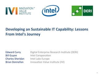 1
Developing	
  an	
  Sustainable	
  IT	
  Capability:	
  Lessons	
  
From	
  Intel's	
  Journey	
  
Edward	
  Curry 	
   	
  Digital	
  Enterprise	
  Research	
  Ins7tute	
  (DERI)	
  
Bill	
  Guyon 	
   	
   	
  Intel	
  Coropora7on	
  
Charles	
  Sheridan 	
   	
  Intel	
  Labs	
  Europe	
  
Brian	
  Donnellan 	
   	
  Innova7on	
  Value	
  Ins7tute	
  (IVI)	
  
	
  
	
  
 