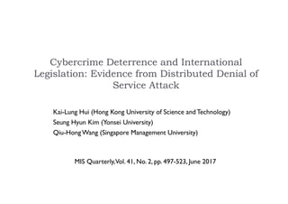 Cybercrime Deterrence and International
Legislation: Evidence from Distributed Denial of
Service Attack
Kai-Lung Hui (Hong Kong University of Science and Technology)
Seung Hyun Kim (Yonsei University)
Qiu-Hong Wang (Singapore Management University)
MIS Quarterly,Vol. 41, No. 2, pp. 497-523, June 2017
 