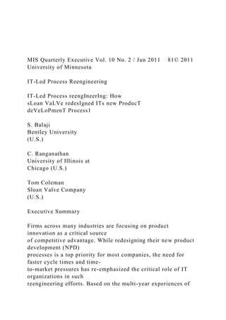 MIS Quarterly Executive Vol. 10 No. 2 / Jun 2011 81© 2011
University of Minnesota
IT-Led Process Reengineering
IT-Led Process reengIneerIng: How
sLoan VaLVe redesIgned ITs new ProducT
deVeLoPmenT Process1
S. Balaji
Bentley University
(U.S.)
C. Ranganathan
University of Illinois at
Chicago (U.S.)
Tom Coleman
Sloan Valve Company
(U.S.)
Executive Summary
Firms across many industries are focusing on product
innovation as a critical source
of competitive advantage. While redesigning their new product
development (NPD)
processes is a top priority for most companies, the need for
faster cycle times and time-
to-market pressures has re-emphasized the critical role of IT
organizations in such
reengineering efforts. Based on the multi-year experiences of
 