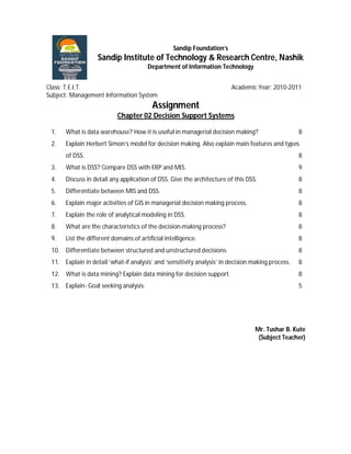 Sandip Foundation’s
                   Sandip Institute of Technology & Research Centre, Nashik
                                       Department of Information Technology


Class: T.E.I.T.                                                         Academic Year: 2010-2011
Subject: Management Information System
                                         Assignment
                           Chapter 02 Decision Support Systems

 1.   What is data warehouse? How it is useful in managerial decision making?                      8
 2.   Explain Herbert Simon’s model for decision making. Also explain main features and types
      of DSS.                                                                                      8
 3.   What is DSS? Compare DSS with ERP and MIS.                                                   9
 4.   Discuss in detail any application of DSS. Give the architecture of this DSS.                 8
 5.   Differentiate between MIS and DSS.                                                           8
 6.   Explain major activities of GIS in managerial decision making process.                       8
 7.   Explain the role of analytical modeling in DSS.                                              8
 8.   What are the characteristics of the decision-making process?                                 8
 9.   List the different domains of artificial intelligence.                                       8
 10. Differentiate between structured and unstructured decisions.                                  8
 11. Explain in detail ‘what-if analysis’ and ‘sensitivity analysis’ in decision making process.   8
 12. What is data mining? Explain data mining for decision support.                                8
 13. Explain- Goal seeking analysis.                                                               5




                                                                                  Mr. Tushar B. Kute
                                                                                   (Subject Teacher)
 