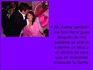 Mi mama también me hizo llorar pues después de mis palabras se acerco a darme un beso y un abrazo de esos que en ocasiones provocan tu llanto.