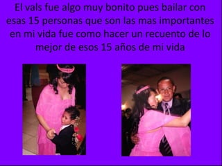 El vals fue algo muy bonito pues bailar con esas 15 personas que son las mas importantes en mi vida fue como hacer un recuento de lo mejor de esos 15 años de mi vida