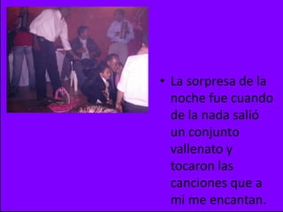 La sorpresa de la noche fue cuando de la nada salió un conjunto vallenato y tocaron las canciones que a mi me encantan.