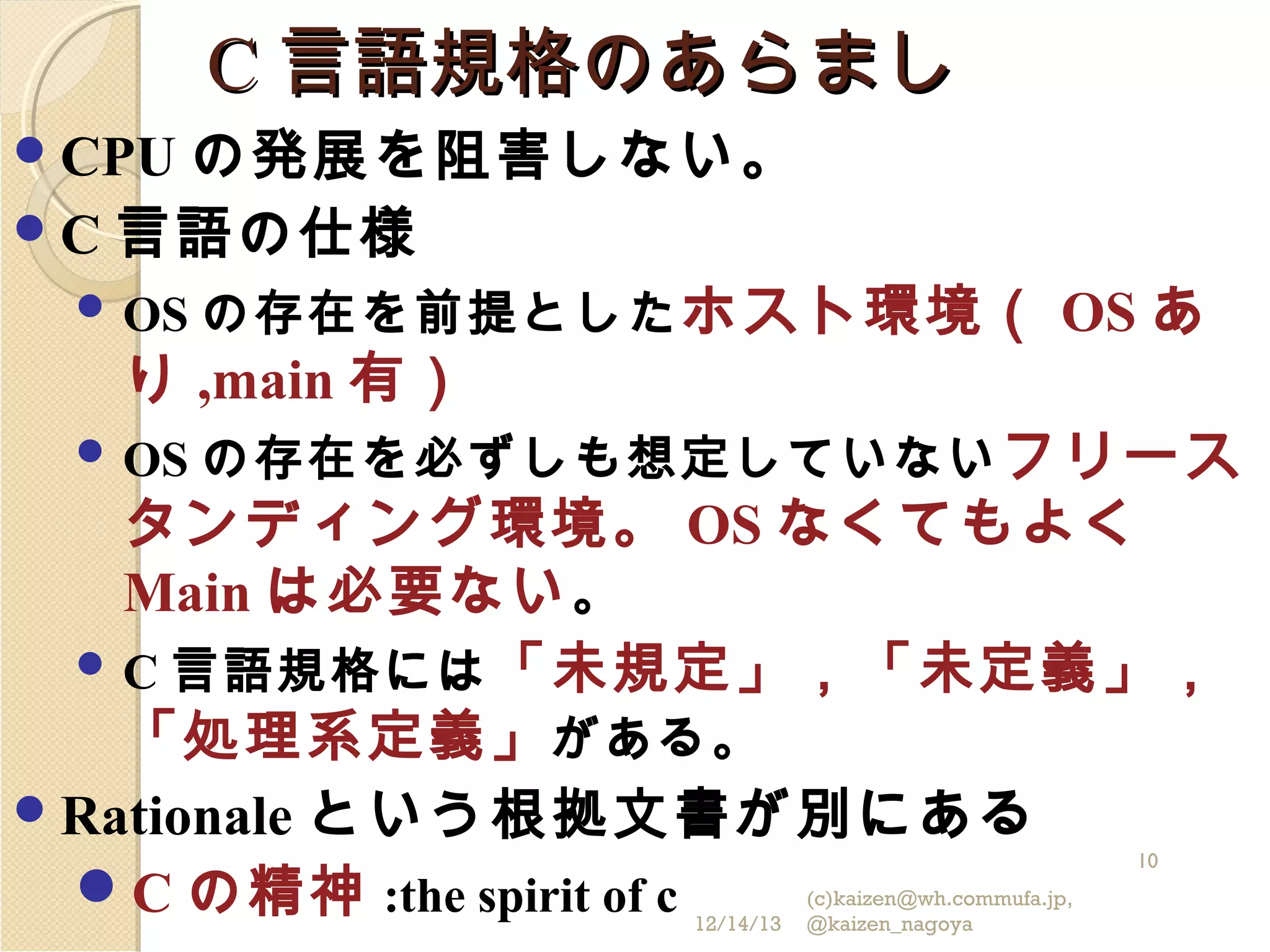 C 言語規格のあらまし
の発展を阻害しない。
 C 言語の仕様
 OS の存在を前提とした ホスト環境（ OS あ
り ,main 有）
 OS の存在を必ずしも想定していない フリース
タンディング環境。 OS なくてもよく
Main は必要ない 。
 C 言語規格には 「未規定」，「未定義」，
「処理系定義」 がある。
 Rationale という根拠文書が別にある
C の精神 :the spirit of c
 CPU

10

12/14/13

(c)kaizen@wh.commufa.jp,
@kaizen_nagoya

 