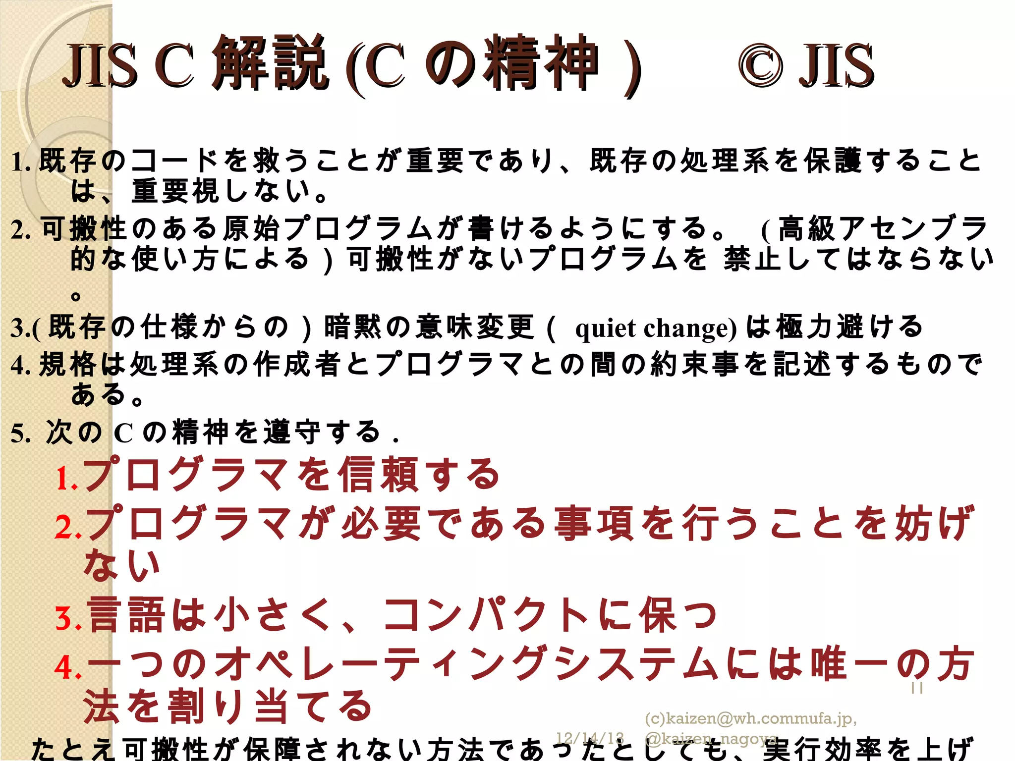 JIS C 解説 (C の精神）　 © JIS
1. 既存のコードを救うことが重要であり、既存の処理系を保護すること
は、重要視しない。
2. 可搬性のある原始プログラムが書けるようにする。 ( 高級アセンブラ
的な使い方による）可搬性がないプログラムを 禁止してはならない
。
3.( 既存の仕様からの）暗黙の意味変更（ quiet change) は極力避ける
4. 規格は処理系の作成者とプログラマとの間の約束事を記述するもので
ある。
5. 次の C の精神を遵守する .

1. プログラマを信頼する

2. プログラマが必要である事項を行うことを妨げ

ない
3. 言語は小さく、コンパクトに保つ
4. 一つのオペレーティングシステムには唯一の方
11
法を割り当てる
(c)kaizen@wh.commufa.jp,
12/14/13

@kaizen_nagoya

たとえ可搬性が保障されない方法であったとしても、実行効率を上げ

 