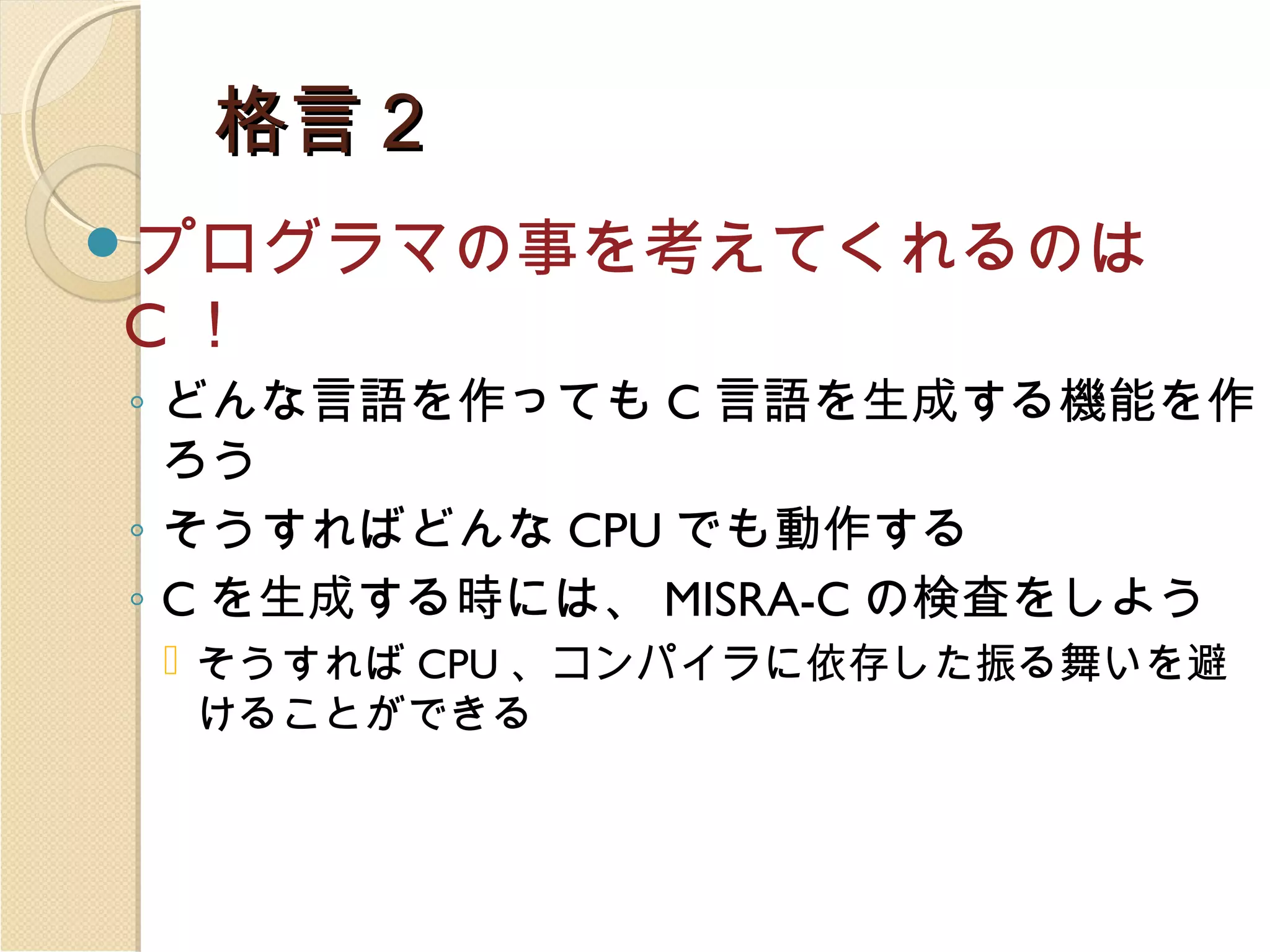 格言２
プログラマの事を考えてくれるのは

C！

◦ どんな言語を作っても C 言語を生成する機能を作
ろう
◦ そうすればどんな CPU でも動作する
◦ C を生成する時には、 MISRA-C の検査をしよう
 そうすれば CPU 、コンパイラに依存した振る舞いを避
けることができる

 