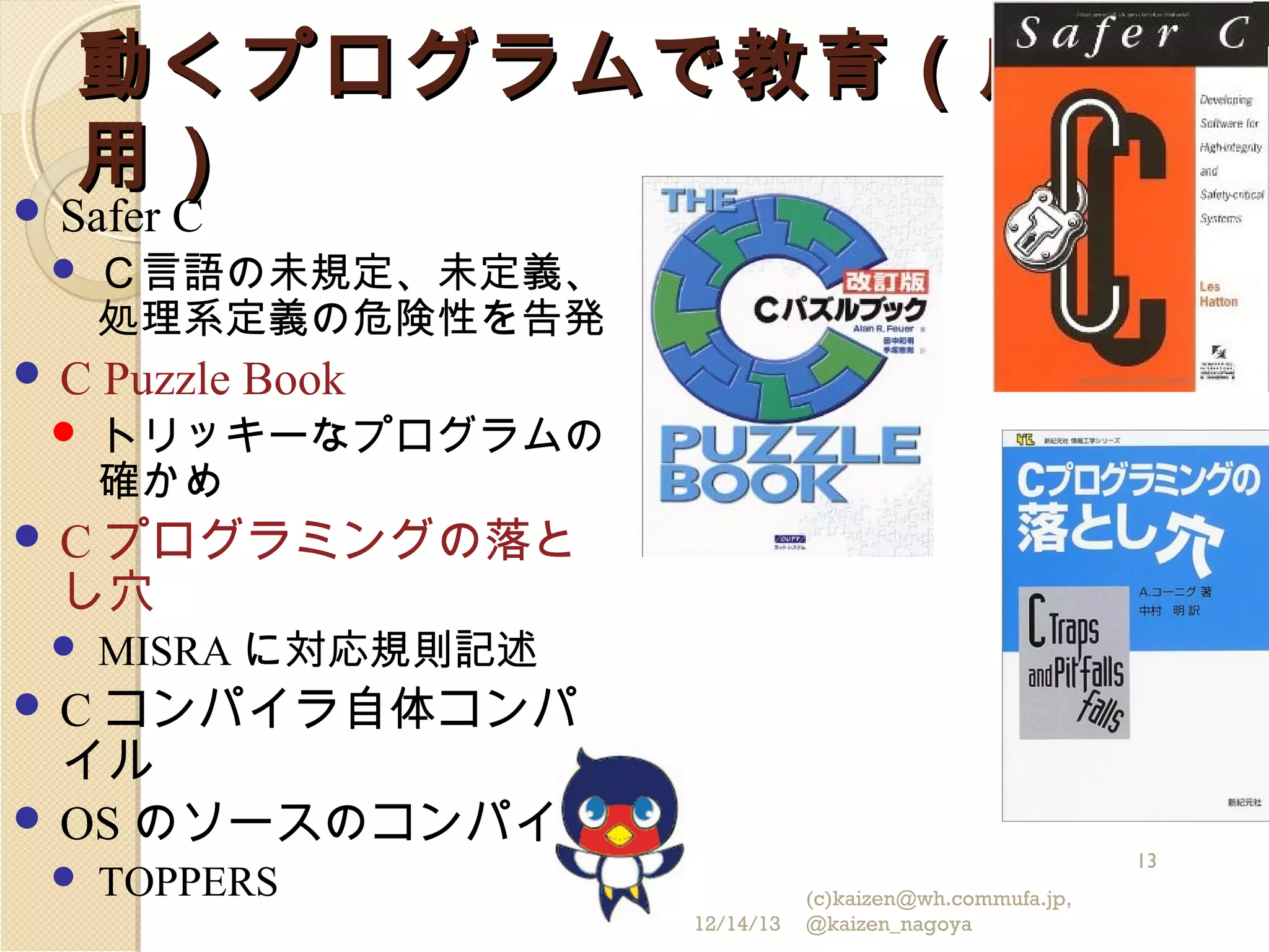 動くプログラムで教育（応
用）

 Safer


C


C

Ｃ言語の未規定、未定義、
処理系定義の危険性を告発

Puzzle Book
トリッキーなプログラムの
確かめ

プログラミングの落と
し穴

C


MISRA に対応規則記述

コンパイラ自体コンパ
イル
 OS のソースのコンパイル
C



13

TOPPERS
12/14/13

(c)kaizen@wh.commufa.jp,
@kaizen_nagoya

 